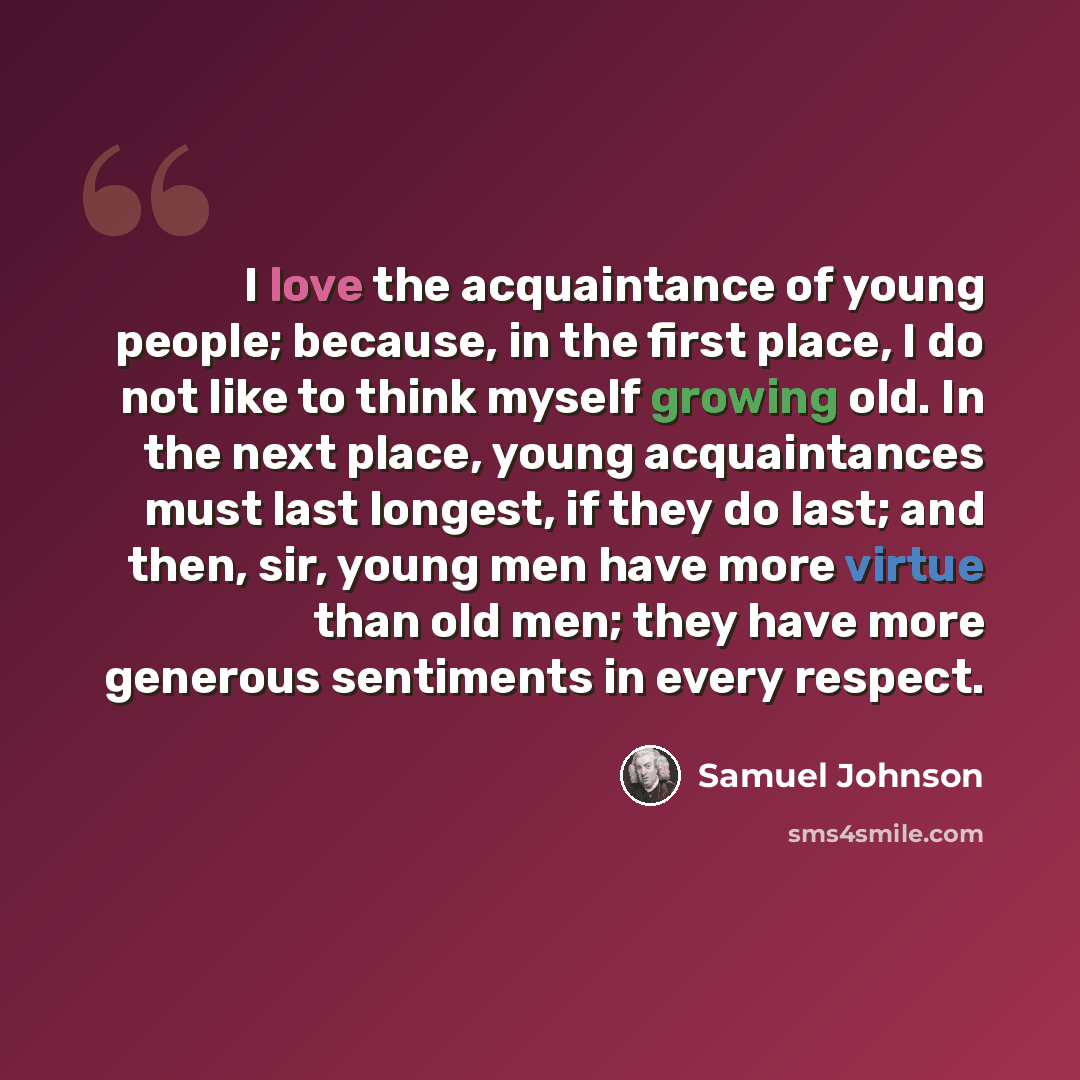 “I love the acquaintance of young people; because, in the first place, I do not like to think myself growing old. In the next place, young acquaintances must last longest, if they do last; and then, sir, young men have more virtue than old men; they have more generous sentiments in every respect.” quote by Samuel Johnson