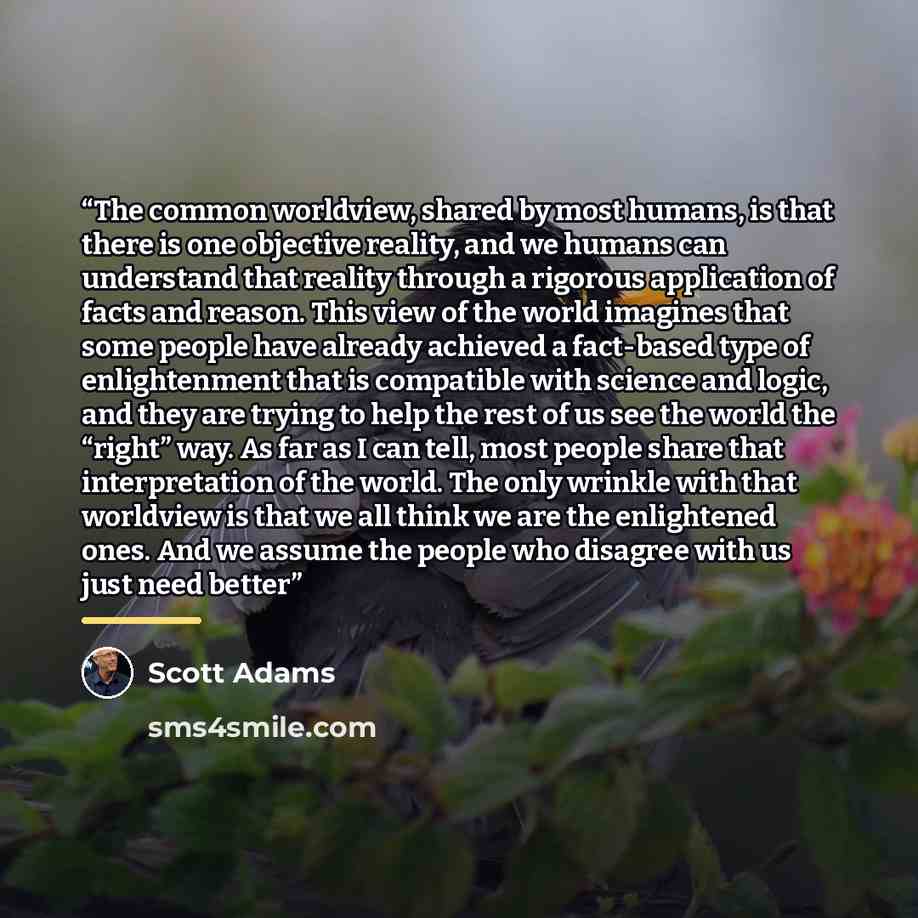 “The common worldview, shared by most humans, is that there is one objective reality, and we humans can understand that reality through a rigorous application of facts and reason. This view of the world imagines that some people have already achieved a fact-based type of enlightenment that is…” quote by Scott Adams