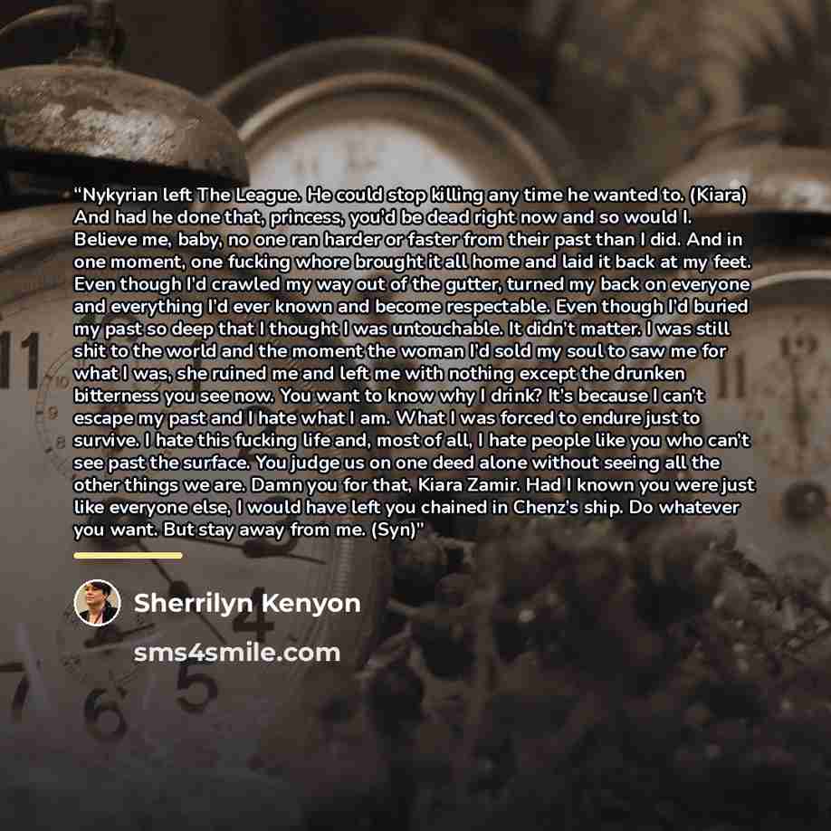“Nykyrian left The League. He could stop killing any time he wanted to. (Kiara) And had he done that, princess, you’d be dead right now and so would I. Believe me, baby, no one ran harder or faster from their past than I did. And in one moment, one fucking whore brought it all home and laid it back…” quote by Sherrilyn Kenyon