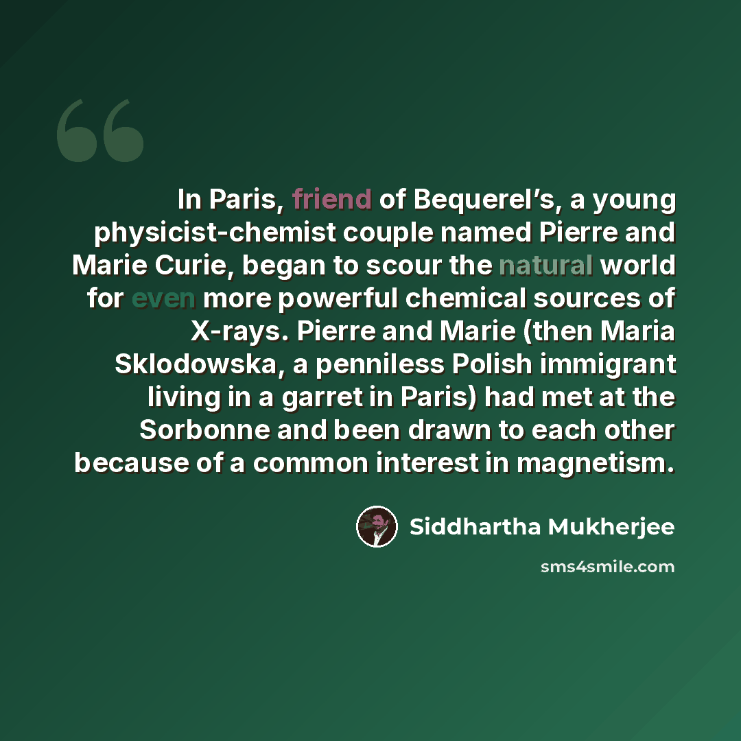 “In Paris, friend of Bequerel’s, a young physicist-chemist couple named Pierre and Marie Curie, began to scour the natural world for even more powerful chemical sources of X-rays. Pierre and Marie (then Maria Sklodowska, a penniless Polish immigrant living in a garret in Paris) had met at the…” quote by Siddhartha Mukherjee