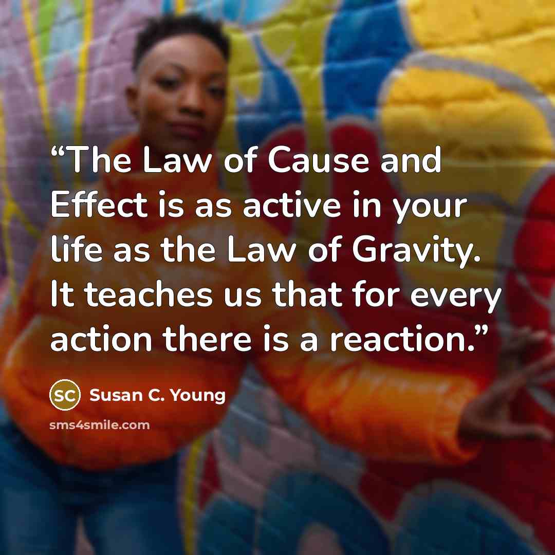 “The Law of Cause and Effect is as active in your life as the Law of Gravity. It teaches us that for every action there is a reaction.” quote by Susan C. Young