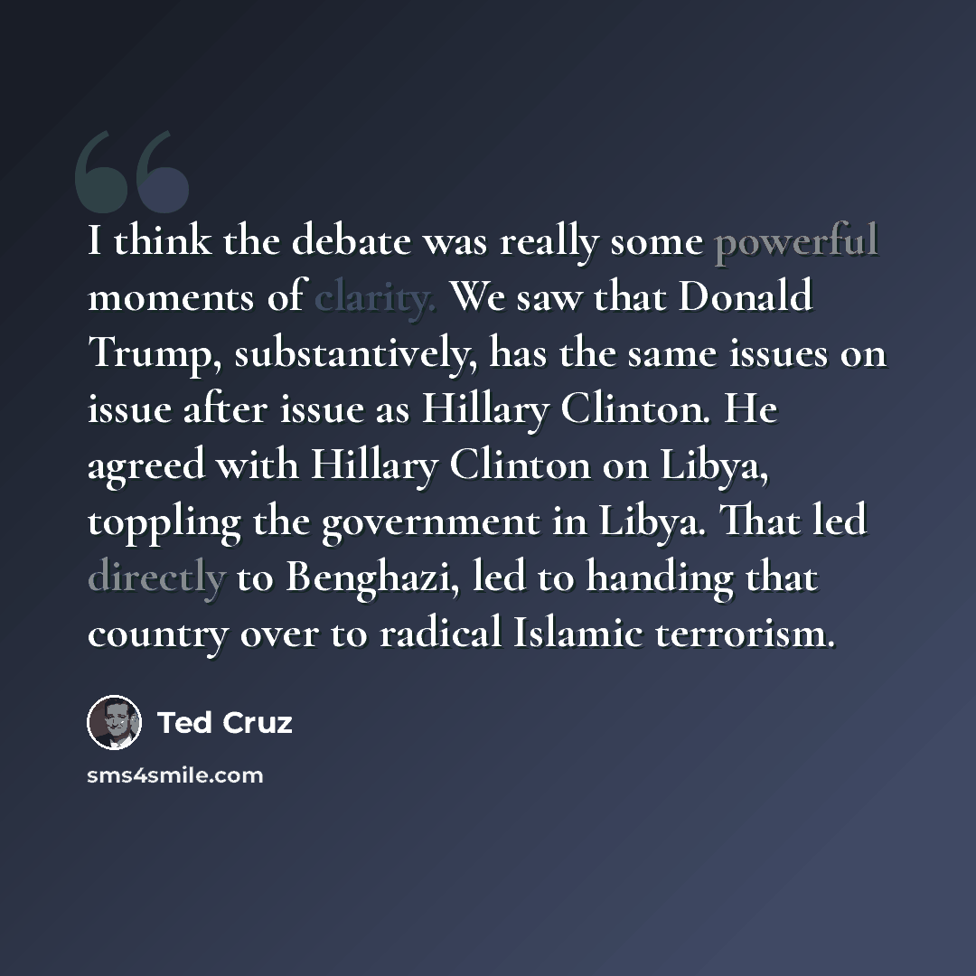 “I think the debate was really some powerful moments of clarity. We saw that Donald Trump, substantively, has the same issues on issue after issue as Hillary Clinton. He agreed with Hillary Clinton on Libya, toppling the government in Libya. That led directly to Benghazi, led to handing that…” quote by Ted Cruz