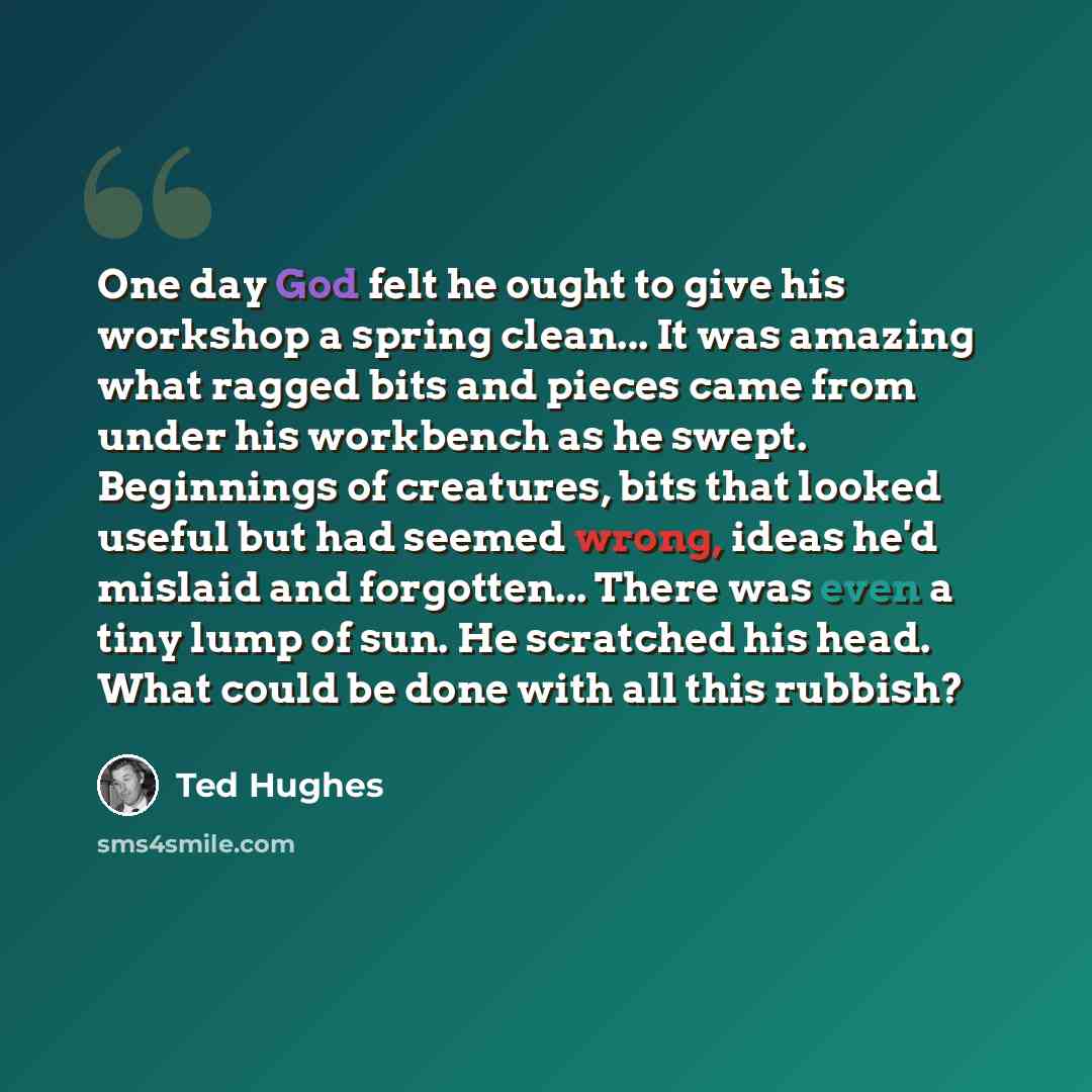 “One day God felt he ought to give his workshop a spring clean... It was amazing what ragged bits and pieces came from under his workbench as he swept. Beginnings of creatures, bits that looked useful but had seemed wrong, ideas he'd mislaid and forgotten... There was even a tiny lump of sun. He…” quote by Ted Hughes