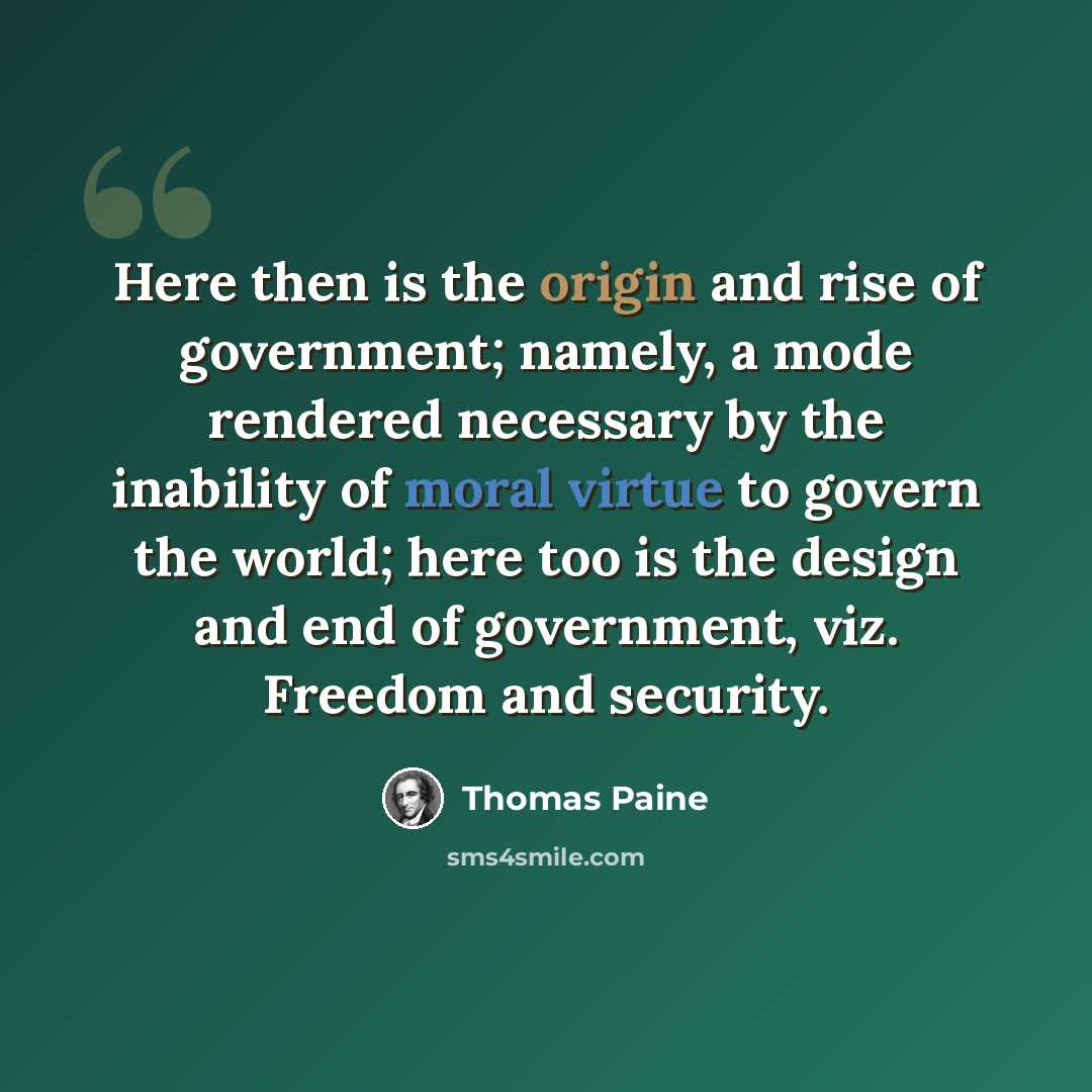 “Here then is the origin and rise of government; namely, a mode rendered necessary by the inability of moral virtue to govern the world; here too is the design and end of government, viz. Freedom and security.” quote by Thomas Paine
