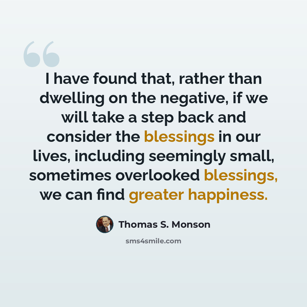 “I have found that, rather than dwelling on the negative, if we will take a step back and consider the blessings in our lives, including seemingly small, sometimes overlooked blessings, we can find greater happiness.” quote by Thomas S. Monson