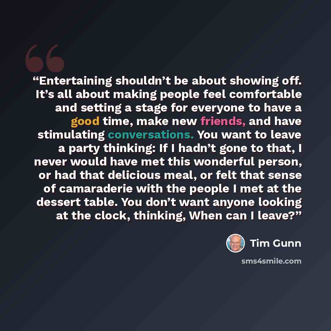 “Entertaining shouldn’t be about showing off. It’s all about making people feel comfortable and setting a stage for everyone to have a good time, make new friends, and have stimulating conversations. You want to leave a party thinking: If I hadn’t gone to that, I never would have met this wonderful…” quote by Tim Gunn