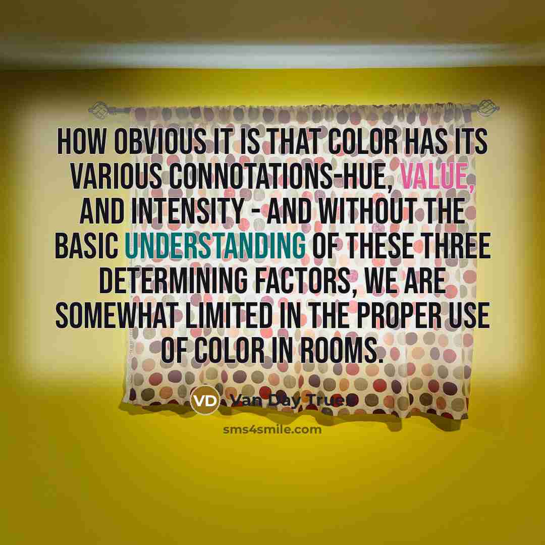 “How obvious it is that color has its various connotations-hue, value, and intensity - and without the basic understanding of these three determining factors, we are somewhat limited in the proper use of color in rooms.” quote by Van Day Truex