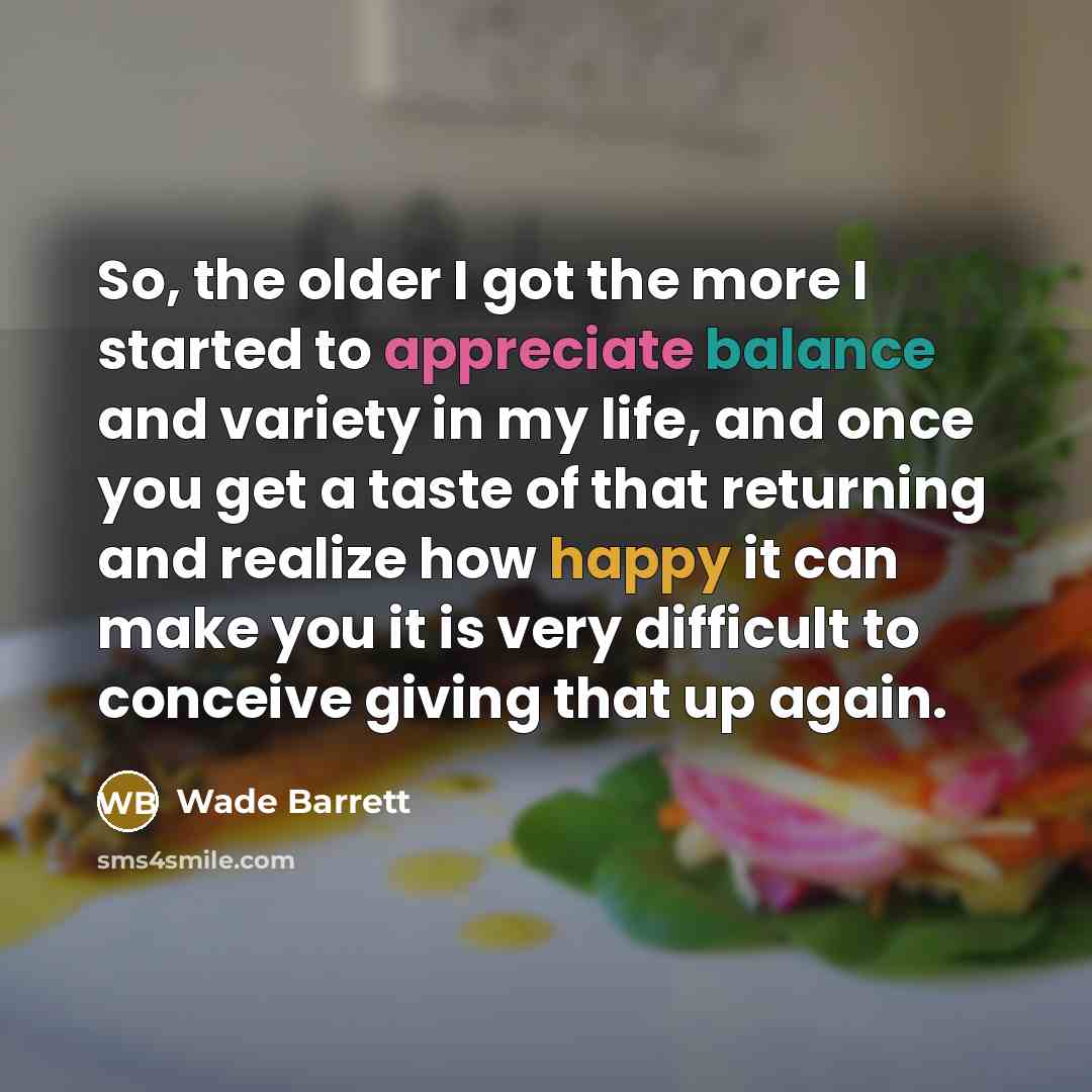 “So, the older I got the more I started to appreciate balance and variety in my life, and once you get a taste of that returning and realize how happy it can make you it is very difficult to conceive giving that up again.” quote by Wade Barrett