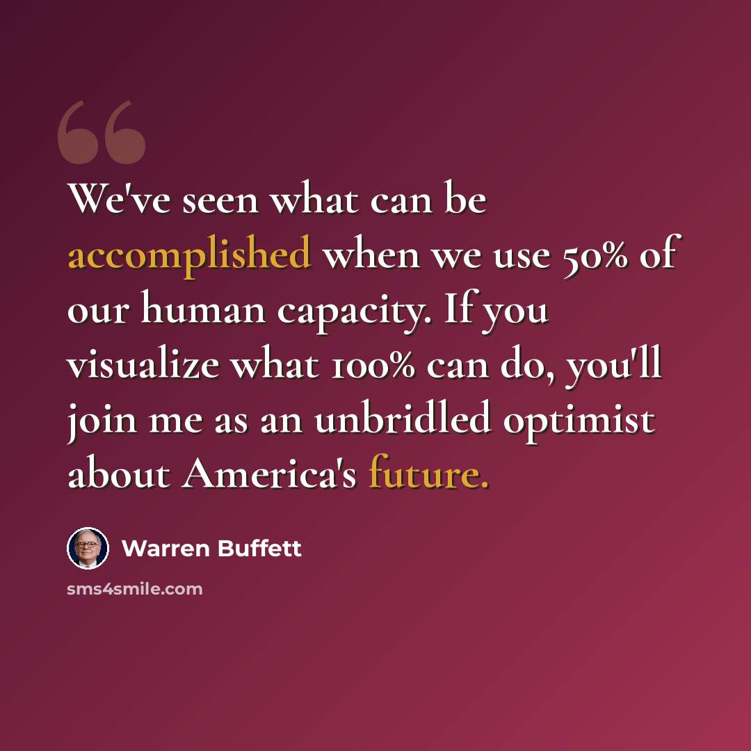 “We've seen what can be accomplished when we use 50% of our human capacity. If you visualize what 100% can do, you'll join me as an unbridled optimist about America's future.” quote by Warren Buffett