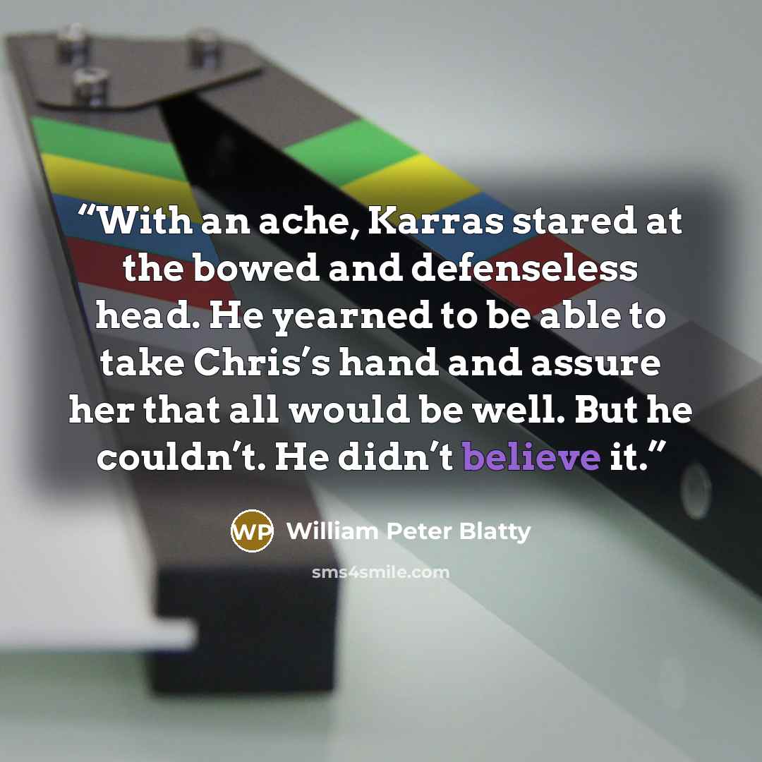 “With an ache, Karras stared at the bowed and defenseless head. He yearned to be able to take Chris’s hand and assure her that all would be well. But he couldn’t. He didn’t believe it.” quote by William Peter Blatty