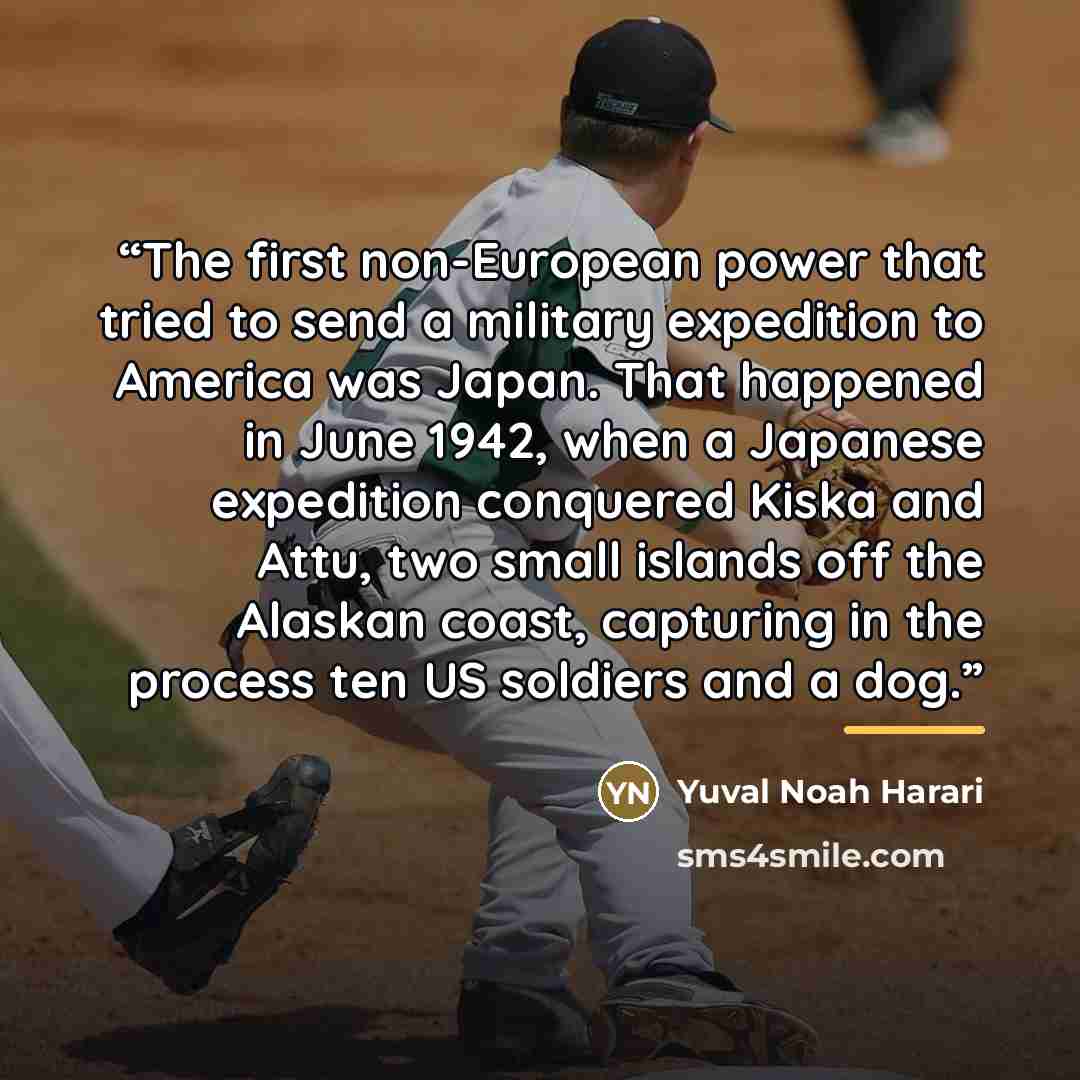 “The first non-European power that tried to send a military expedition to America was Japan. That happened in June 1942, when a Japanese expedition conquered Kiska and Attu, two small islands off the Alaskan coast, capturing in the process ten US soldiers and a dog.” quote by Yuval Noah Harari