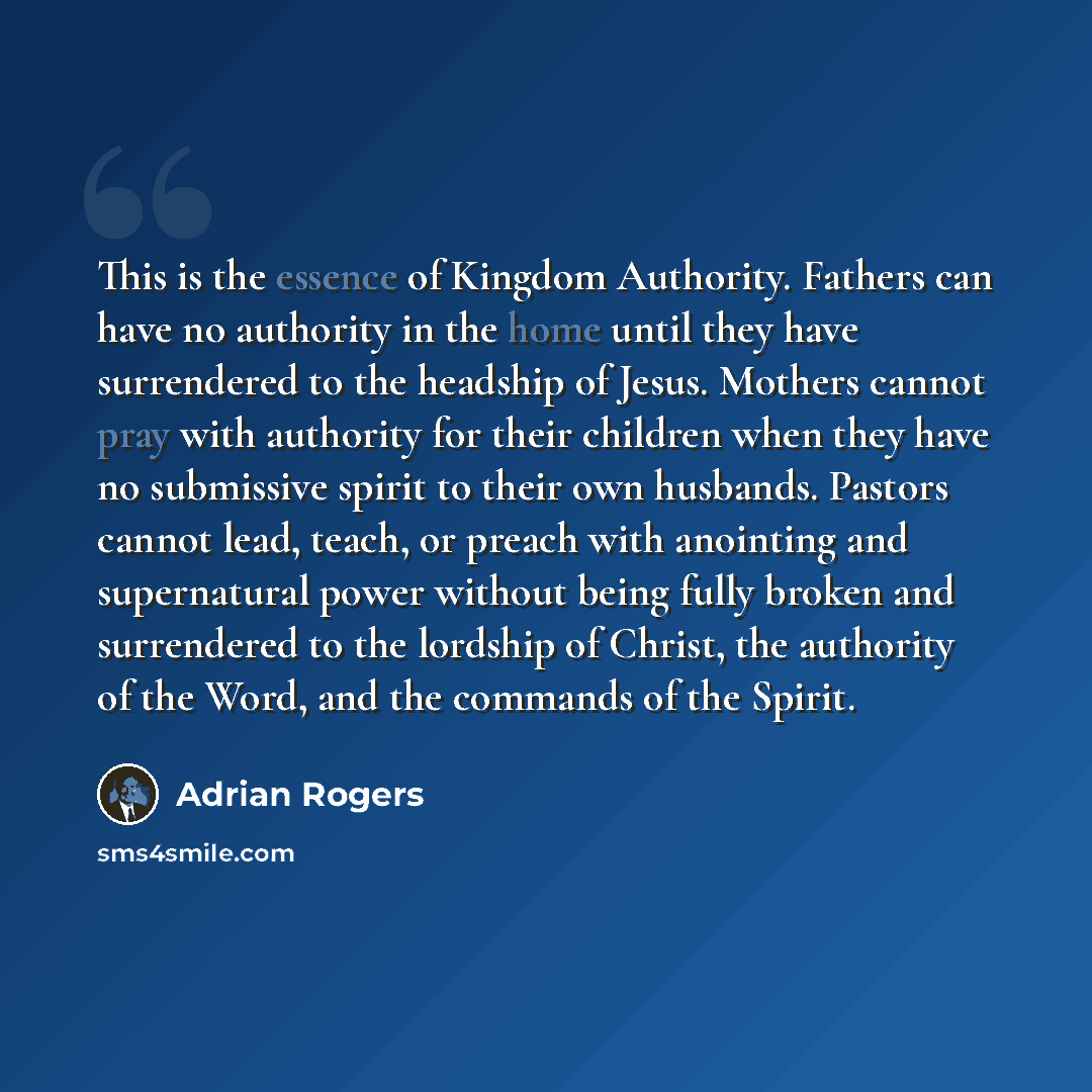 “This is the essence of Kingdom Authority. Fathers can have no authority in the home until they have surrendered to the headship of Jesus. Mothers cannot pray with authority for their children when they have no submissive spirit to their own husbands. Pastors cannot lead, teach, or preach with…” quote by Adrian Rogers