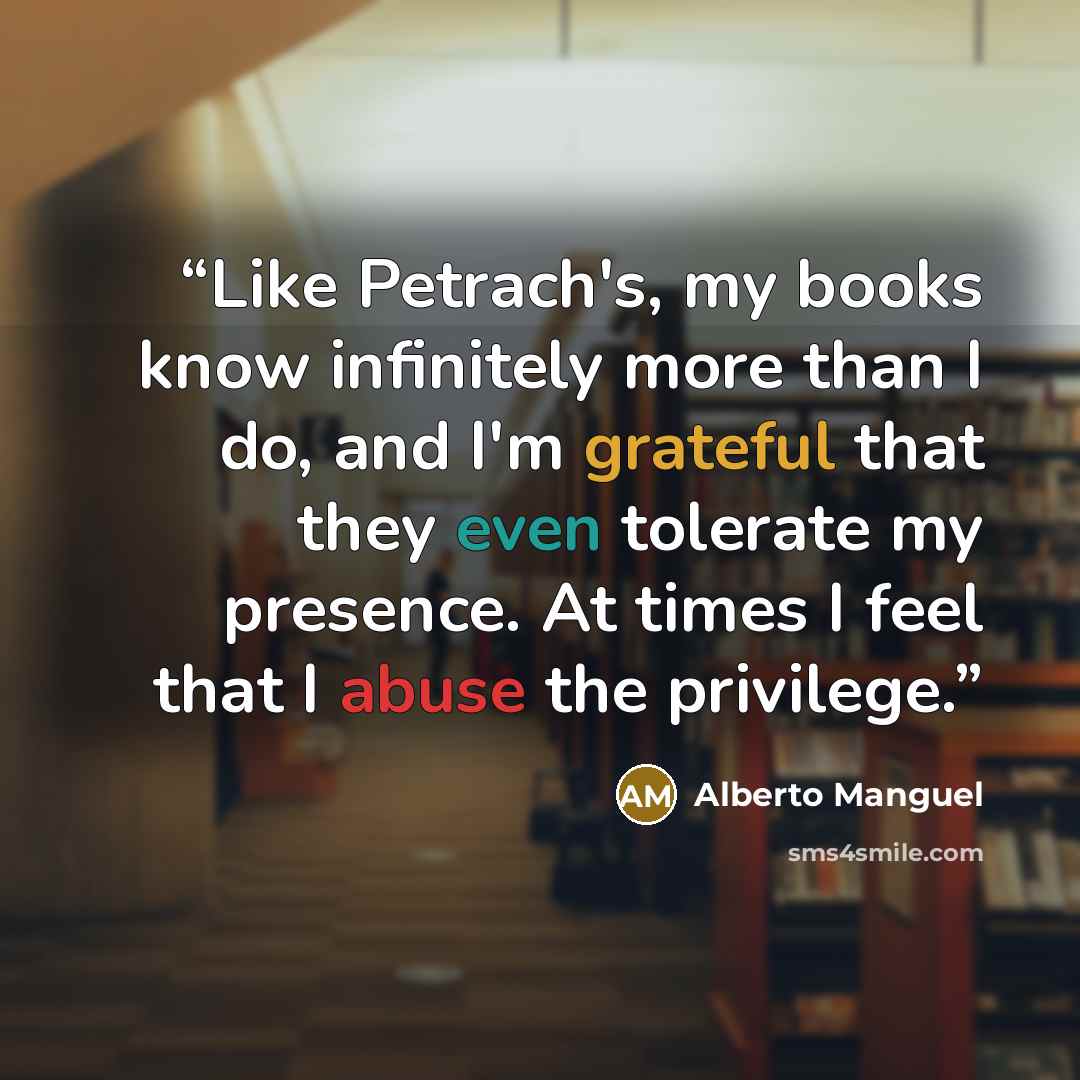 “Like Petrach's, my books know infinitely more than I do, and I'm grateful that they even tolerate my presence. At times I feel that I abuse the privilege.” quote by Alberto Manguel