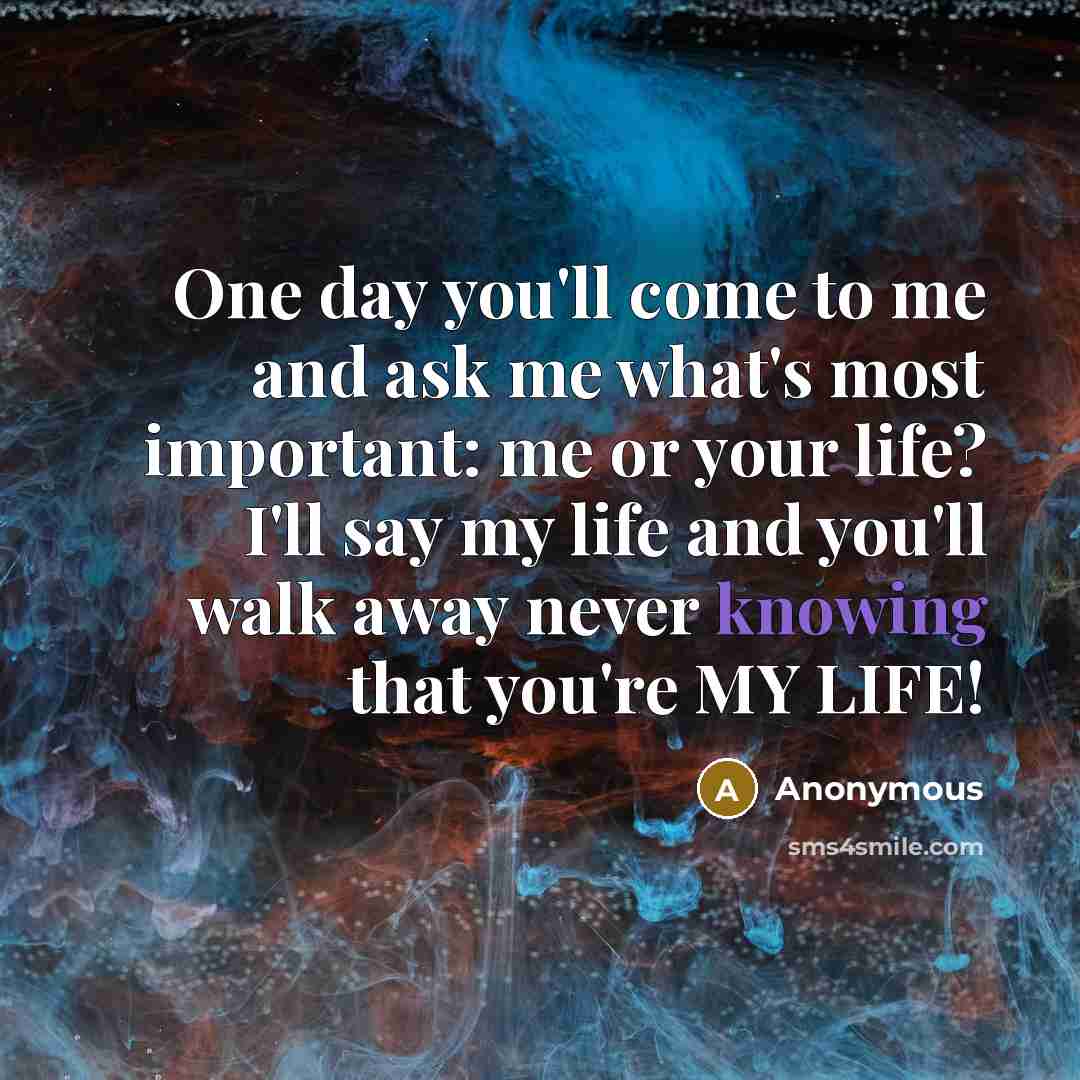 “One day you'll come to me and ask me what's most important: me or your life? I'll say my life and you'll walk away never knowing that you're MY LIFE!” quote by Anonymous