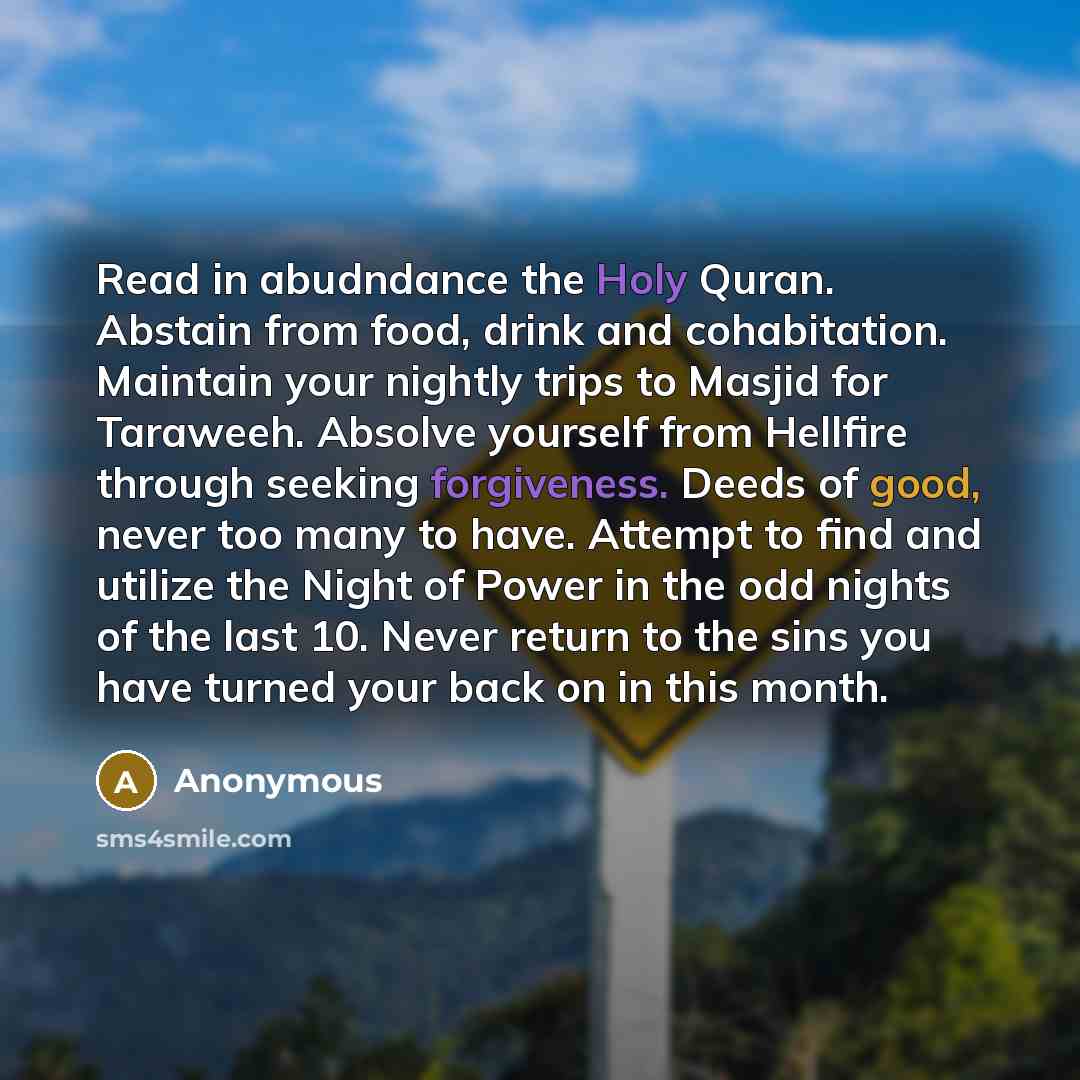 “Read in abudndance the Holy Quran. Abstain from food, drink and cohabitation. Maintain your nightly trips to Masjid for Taraweeh. Absolve yourself from Hellfire through seeking forgiveness. Deeds of good, never too many to have. Attempt to find and utilize the Night of Power in the odd nights of…” quote by Anonymous