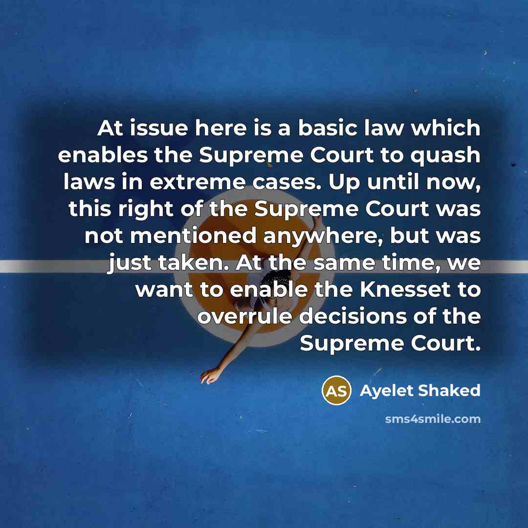“At issue here is a basic law which enables the Supreme Court to quash laws in extreme cases. Up until now, this right of the Supreme Court was not mentioned anywhere, but was just taken. At the same time, we want to enable the Knesset to overrule decisions of the Supreme Court.” quote by Ayelet Shaked