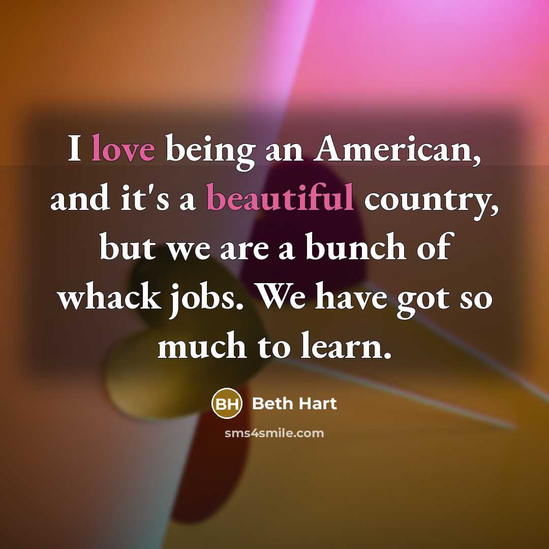 “I love being an American, and it's a beautiful country, but we are a bunch of whack jobs. We have got so much to learn.” quote by Beth Hart