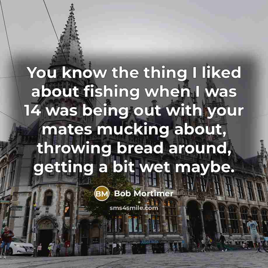 “You know the thing I liked about fishing when I was 14 was being out with your mates mucking about, throwing bread around, getting a bit wet maybe.” quote by Bob Mortimer