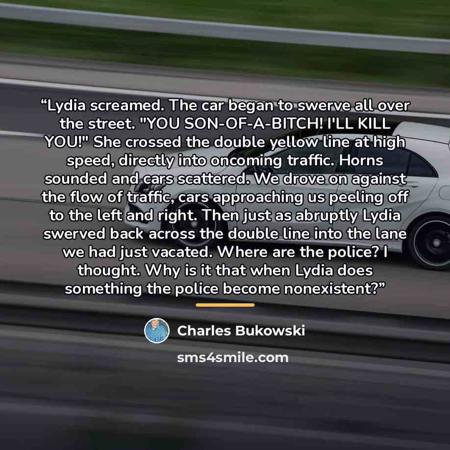 “Lydia screamed. The car began to swerve all over the street. "YOU SON-OF-A-BITCH! I'LL KILL YOU!" She crossed the double yellow line at high speed, directly into oncoming traffic. Horns sounded and cars scattered. We drove on against the flow of traffic, cars approaching us peeling off to the left…” quote by Charles Bukowski