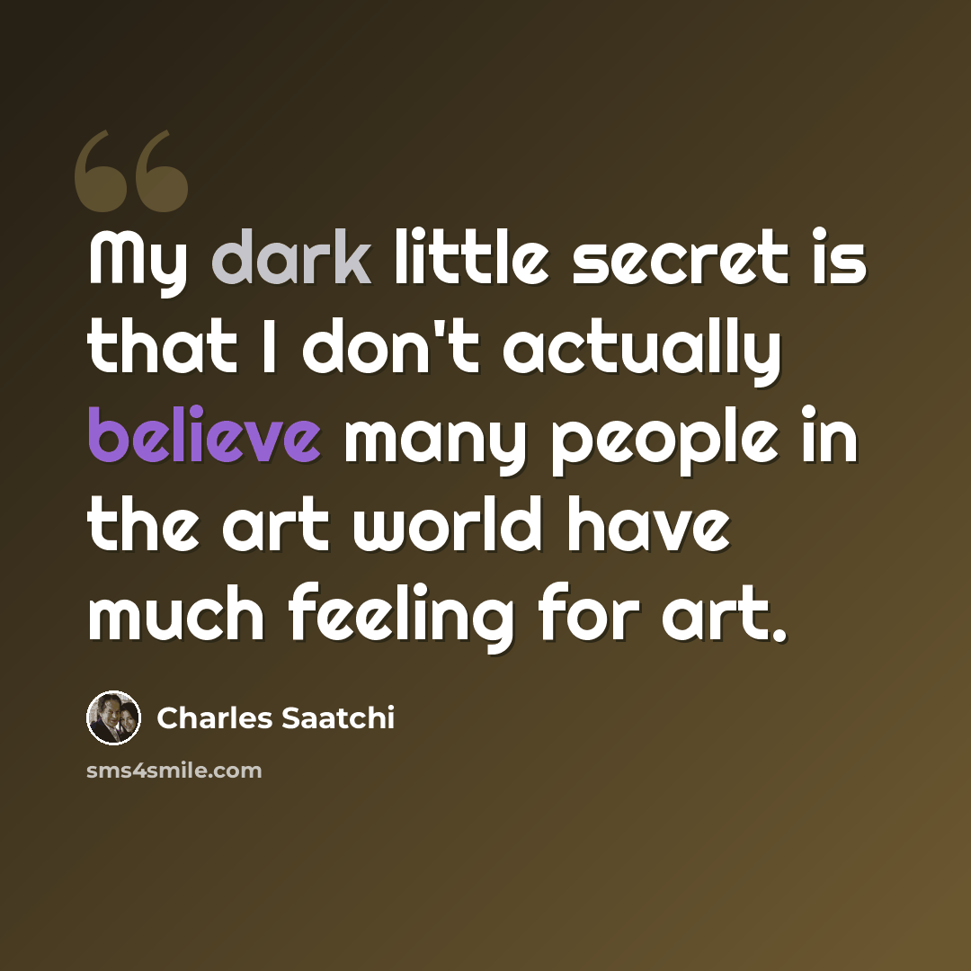 “My dark little secret is that I don't actually believe many people in the art world have much feeling for art.” quote by Charles Saatchi