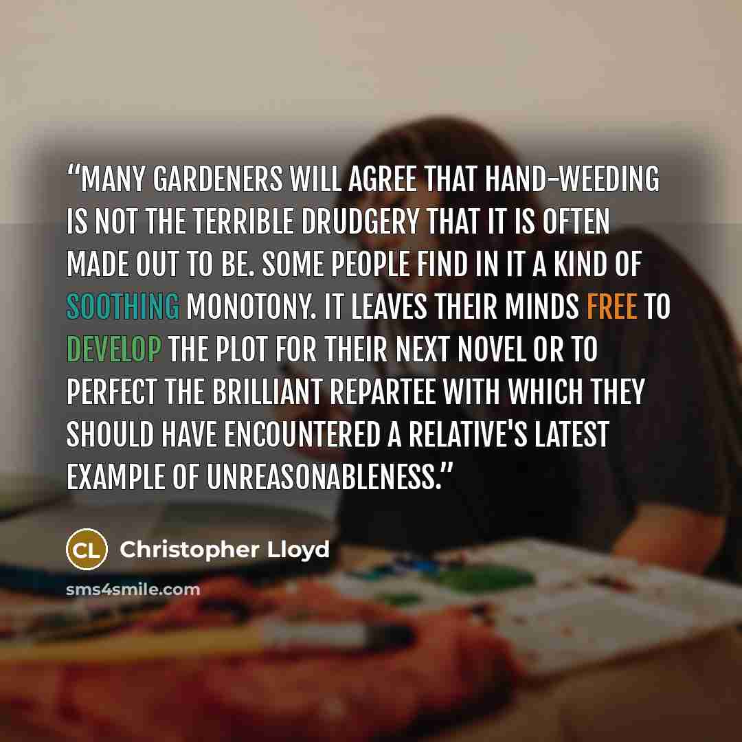 “Many gardeners will agree that hand-weeding is not the terrible drudgery that it is often made out to be. Some people find in it a kind of soothing monotony. It leaves their minds free to develop the plot for their next novel or to perfect the brilliant repartee with which they should have…” quote by Christopher Lloyd