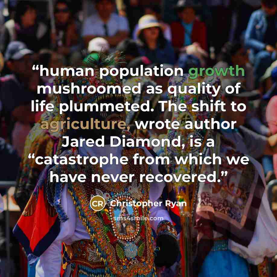 “human population growth mushroomed as quality of life plummeted. The shift to agriculture, wrote author Jared Diamond, is a “catastrophe from which we have never recovered.” quote by Christopher Ryan