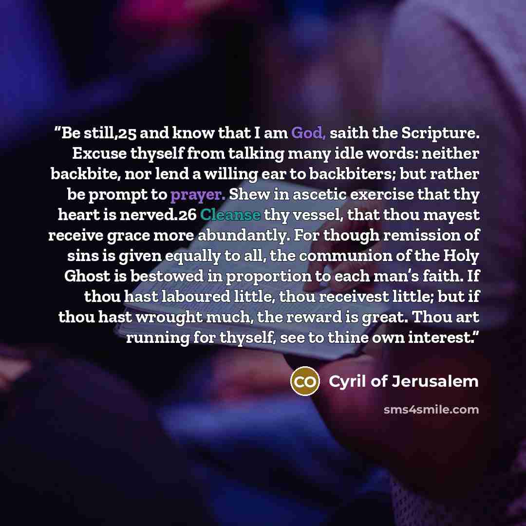 “Be still,25 and know that I am God, saith the Scripture. Excuse thyself from talking many idle words: neither backbite, nor lend a willing ear to backbiters; but rather be prompt to prayer. Shew in ascetic exercise that thy heart is nerved.26 Cleanse thy vessel, that thou mayest receive grace more…” quote by Cyril of Jerusalem