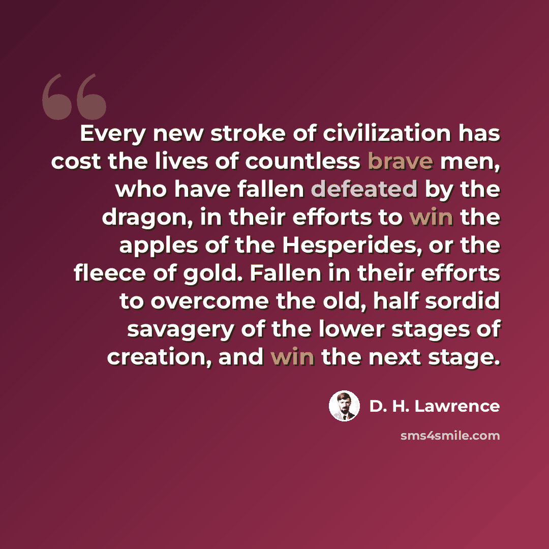 “Every new stroke of civilization has cost the lives of countless brave men, who have fallen defeated by the dragon, in their efforts to win the apples of the Hesperides, or the fleece of gold. Fallen in their efforts to overcome the old, half sordid savagery of the lower stages of creation, and…” quote by D. H. Lawrence