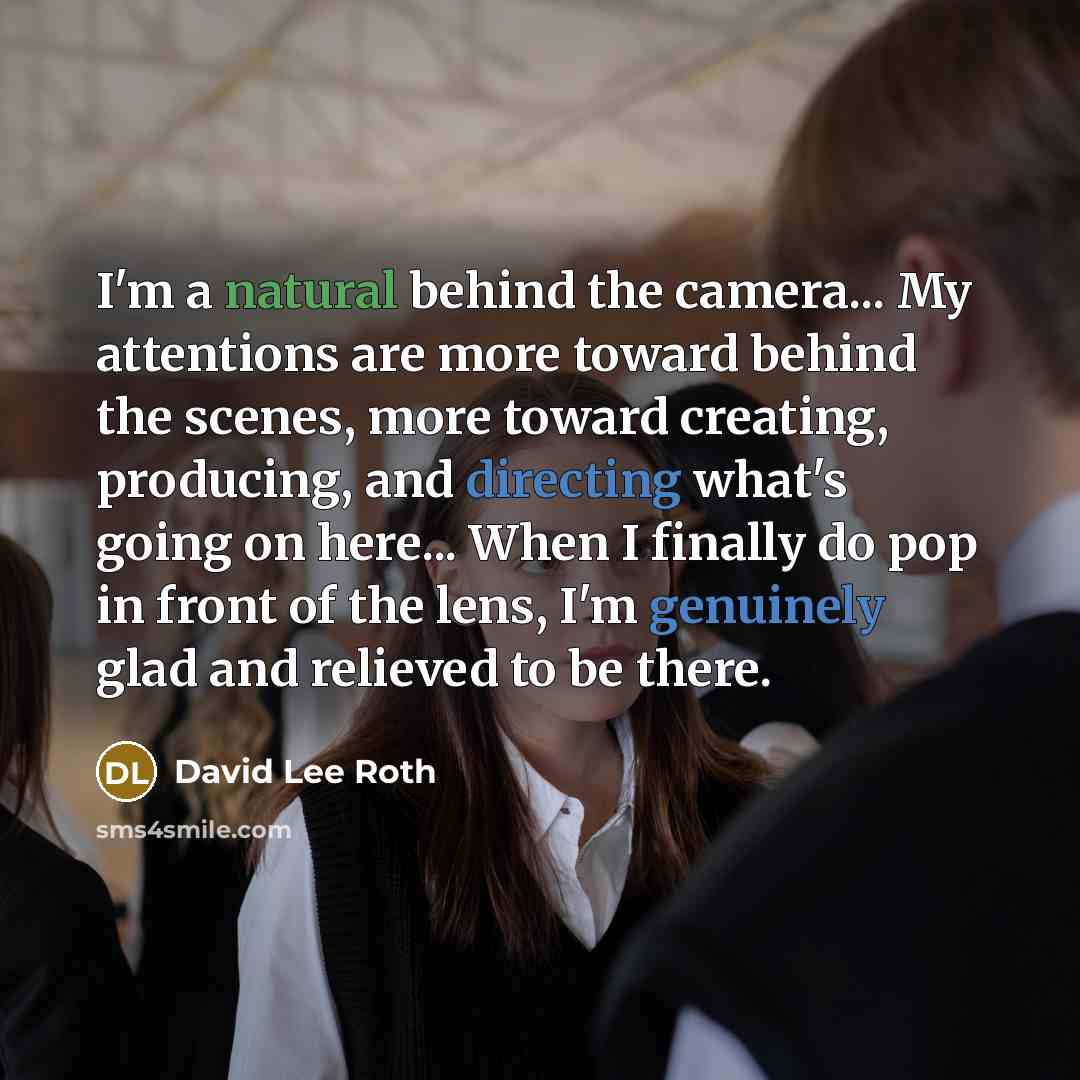 “I'm a natural behind the camera... My attentions are more toward behind the scenes, more toward creating, producing, and directing what's going on here... When I finally do pop in front of the lens, I'm genuinely glad and relieved to be there.” quote by David Lee Roth