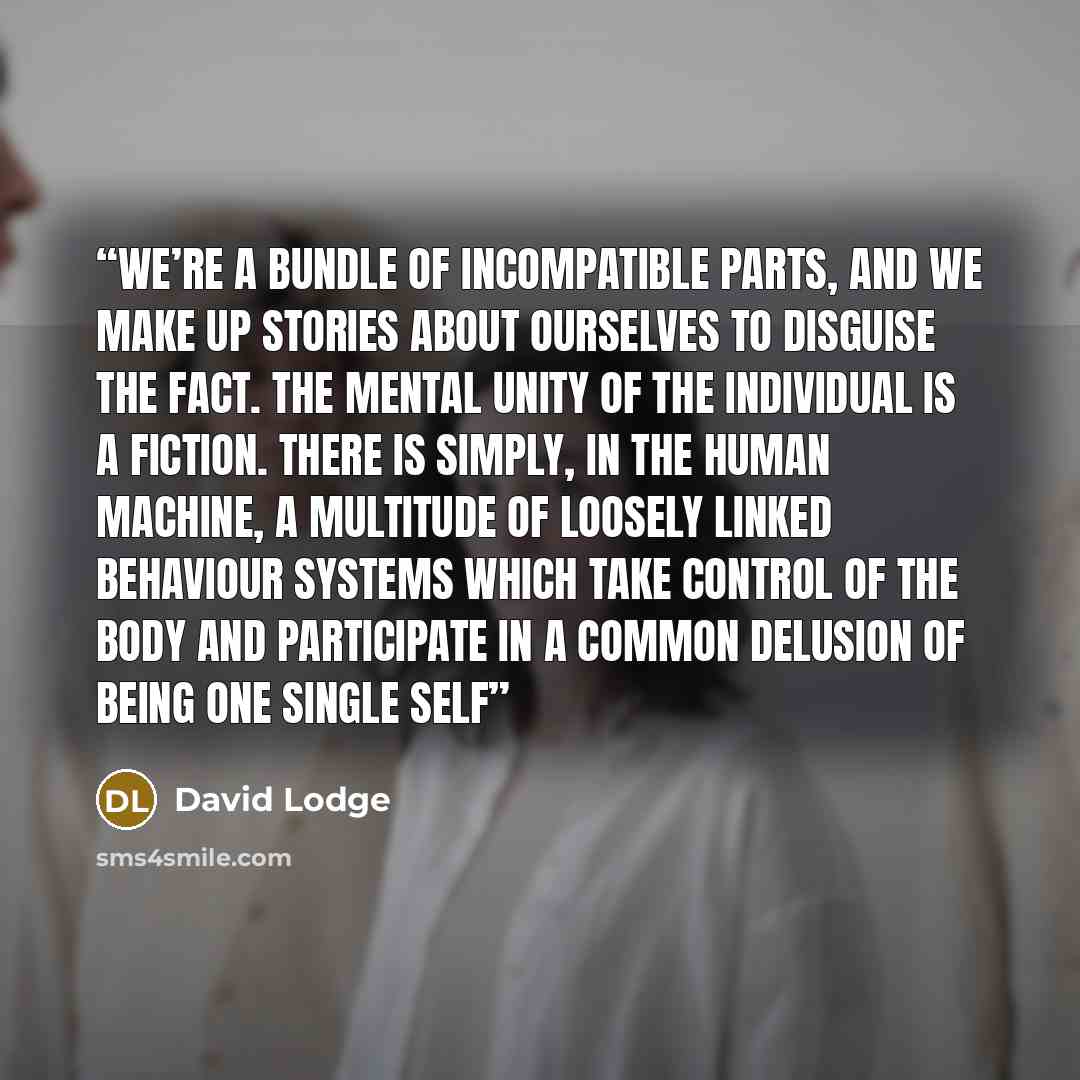 “We’re a bundle of incompatible parts, and we make up stories about ourselves to disguise the fact. The mental unity of the individual is a fiction. There is simply, in the human machine, a multitude of loosely linked behaviour systems which take control of the body and participate in a common…” quote by David Lodge
