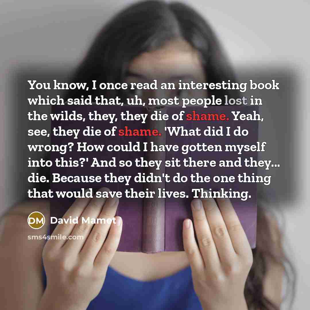 “You know, I once read an interesting book which said that, uh, most people lost in the wilds, they, they die of shame. Yeah, see, they die of shame. 'What did I do wrong? How could I have gotten myself into this?' And so they sit there and they... die. Because they didn't do the one thing that…” quote by David Mamet