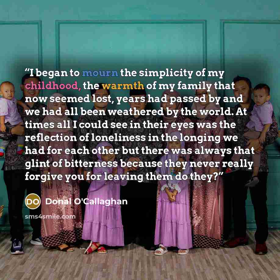 “I began to mourn the simplicity of my childhood, the warmth of my family that now seemed lost, years had passed by and we had all been weathered by the world. At times all I could see in their eyes was the reflection of loneliness in the longing we had for each other but there was always that…” quote by Donal O'Callaghan