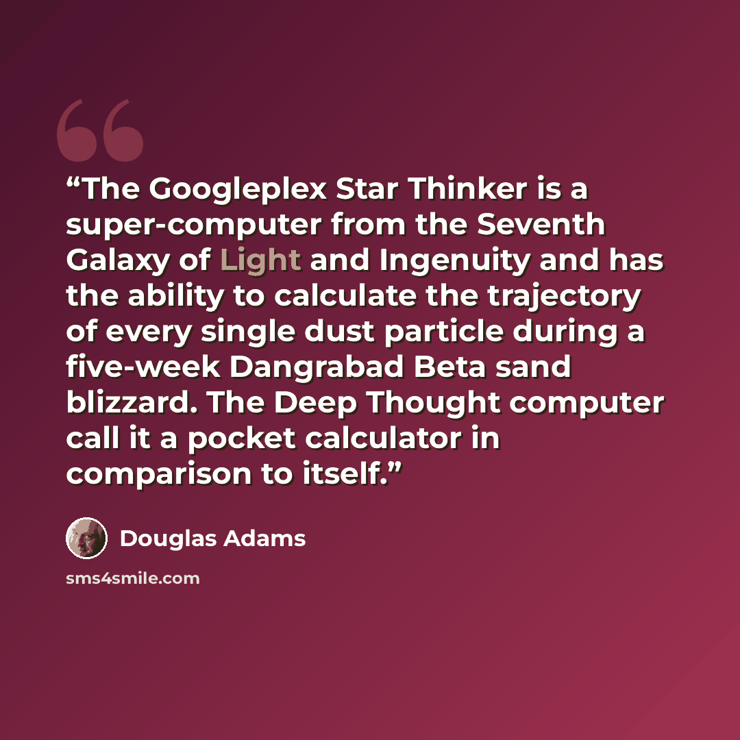 “The Googleplex Star Thinker is a super-computer from the Seventh Galaxy of Light and Ingenuity and has the ability to calculate the trajectory of every single dust particle during a five-week Dangrabad Beta sand blizzard. The Deep Thought computer call it a pocket calculator in comparison to itself.” quote by Douglas Adams