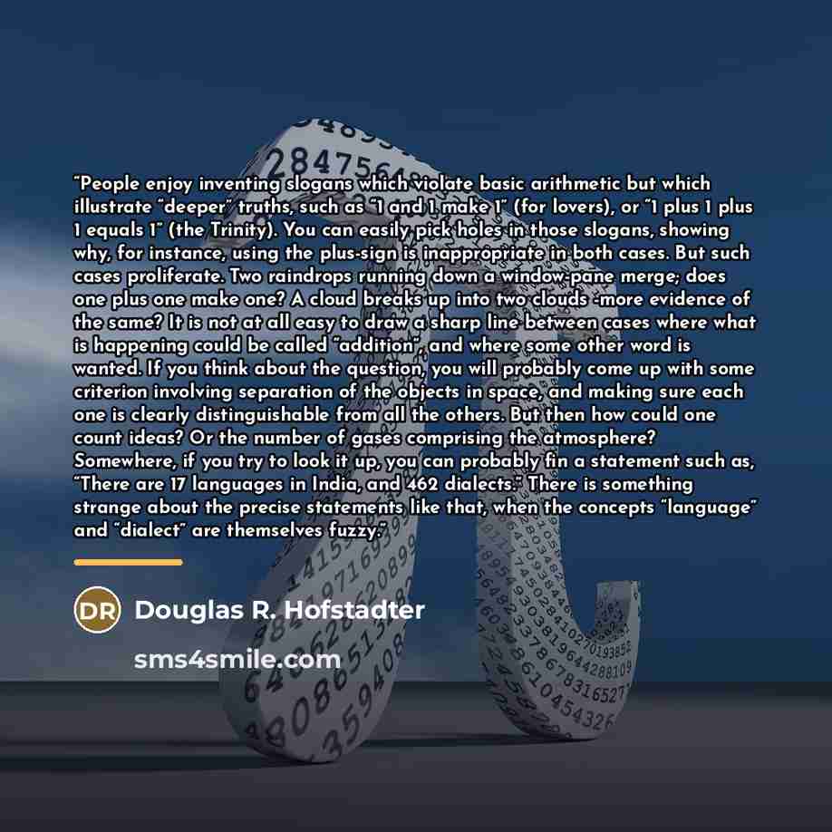 “People enjoy inventing slogans which violate basic arithmetic but which illustrate “deeper” truths, such as “1 and 1 make 1” (for lovers), or “1 plus 1 plus 1 equals 1” (the Trinity). You can easily pick holes in those slogans, showing why, for instance, using the plus-sign is inappropriate in…” quote by Douglas R. Hofstadter