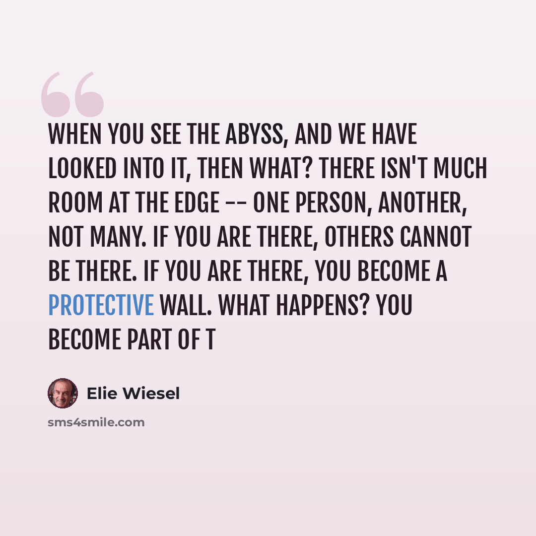 “When you see the abyss, and we have looked into it, then what? There isn't much room at the edge -- one person, another, not many. If you are there, others cannot be there. If you are there, you become a protective wall. What happens? You become part of t” quote by Elie Wiesel