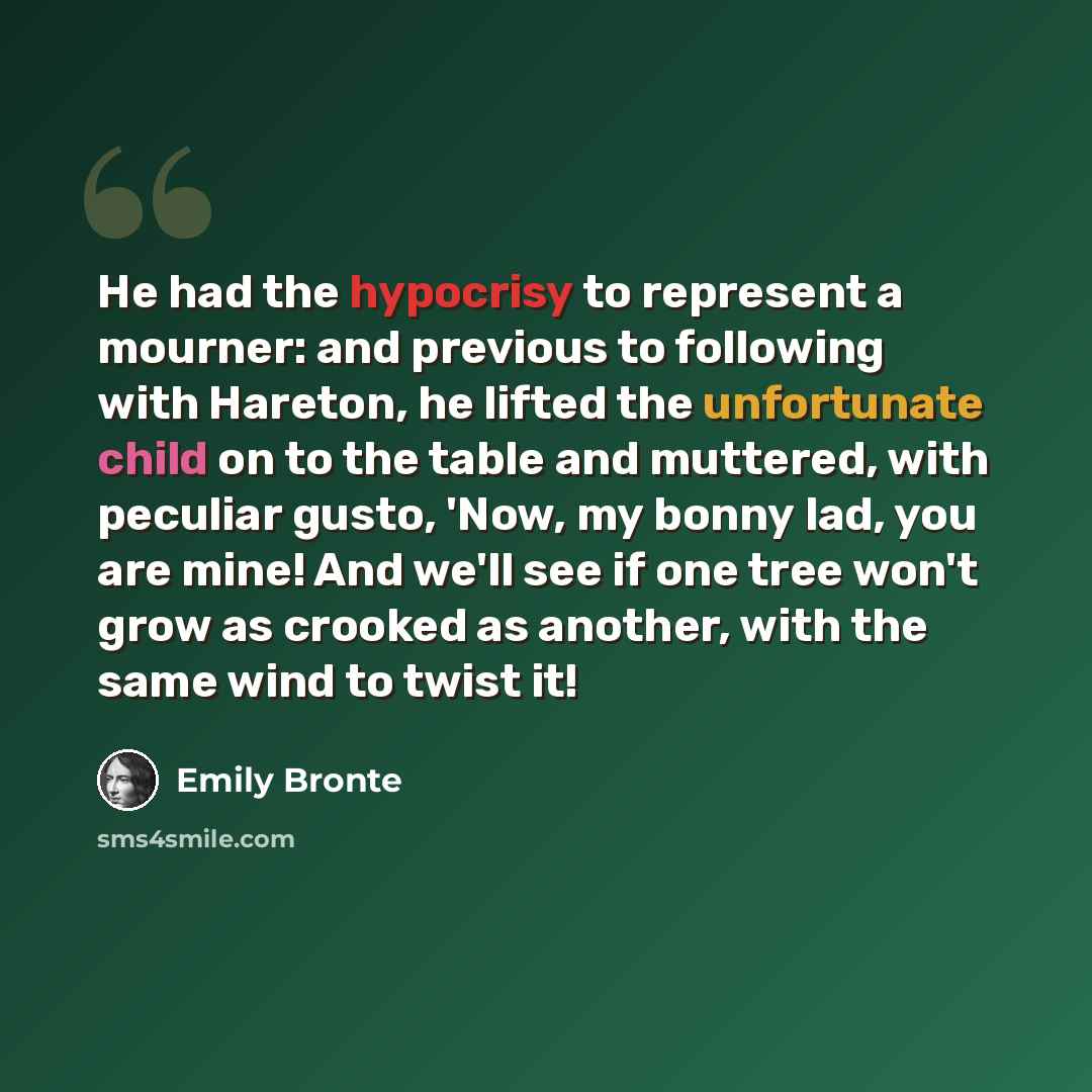 “He had the hypocrisy to represent a mourner: and previous to following with Hareton, he lifted the unfortunate child on to the table and muttered, with peculiar gusto, 'Now, my bonny lad, you are mine! And we'll see if one tree won't grow as crooked as another, with the same wind to twist it!” quote by Emily Bronte