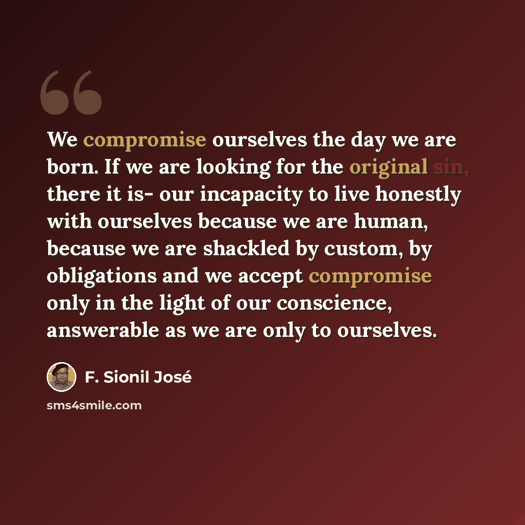 “We compromise ourselves the day we are born. If we are looking for the original sin, there it is- our incapacity to live honestly with ourselves because we are human, because we are shackled by custom, by obligations and we accept compromise only in the light of our conscience, answerable as we…” quote by F. Sionil José