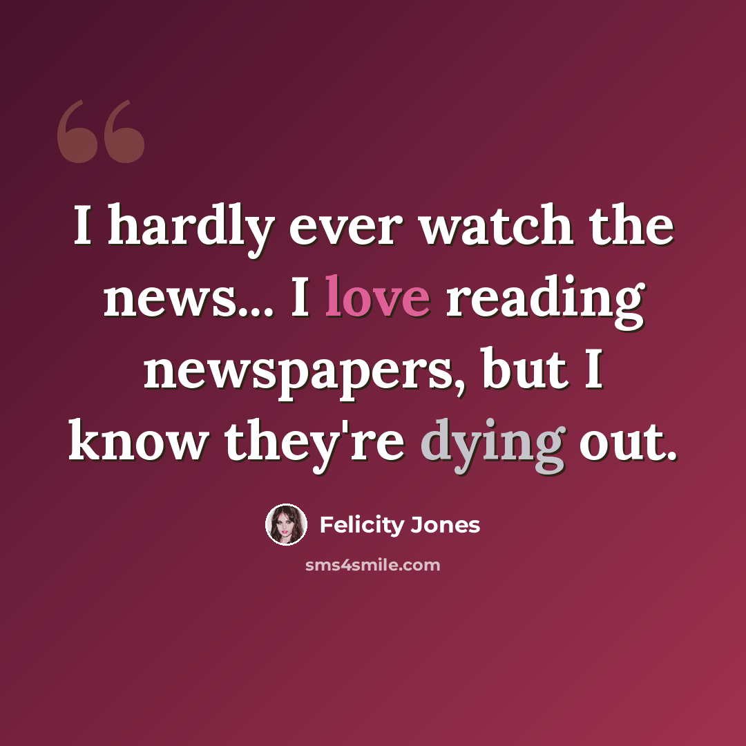 “I hardly ever watch the news... I love reading newspapers, but I know they're dying out.” quote by Felicity Jones