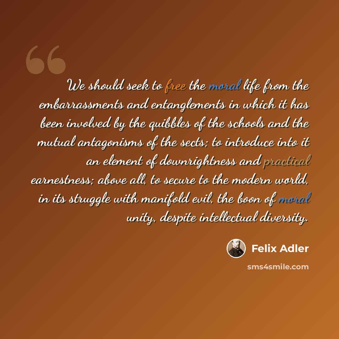 “We should seek to free the moral life from the embarrassments and entanglements in which it has been involved by the quibbles of the schools and the mutual antagonisms of the sects; to introduce into it an element of downrightness and practical earnestness; above all, to secure to the modern…” quote by Felix Adler