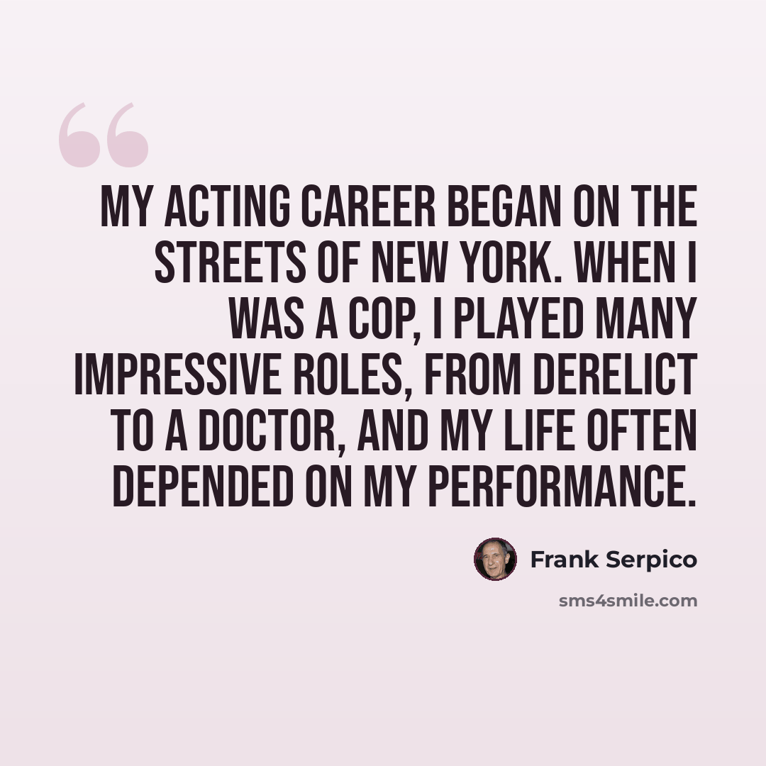 “My acting career began on the streets of New York. When I was a cop, I played many impressive roles, from derelict to a doctor, and my life often depended on my performance.” quote by Frank Serpico