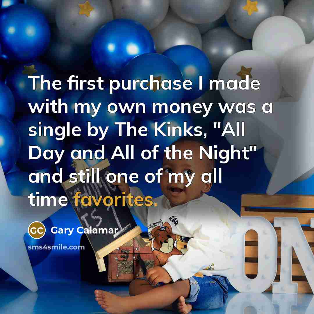 “The first purchase I made with my own money was a single by The Kinks, "All Day and All of the Night" and still one of my all time favorites.” quote by Gary Calamar