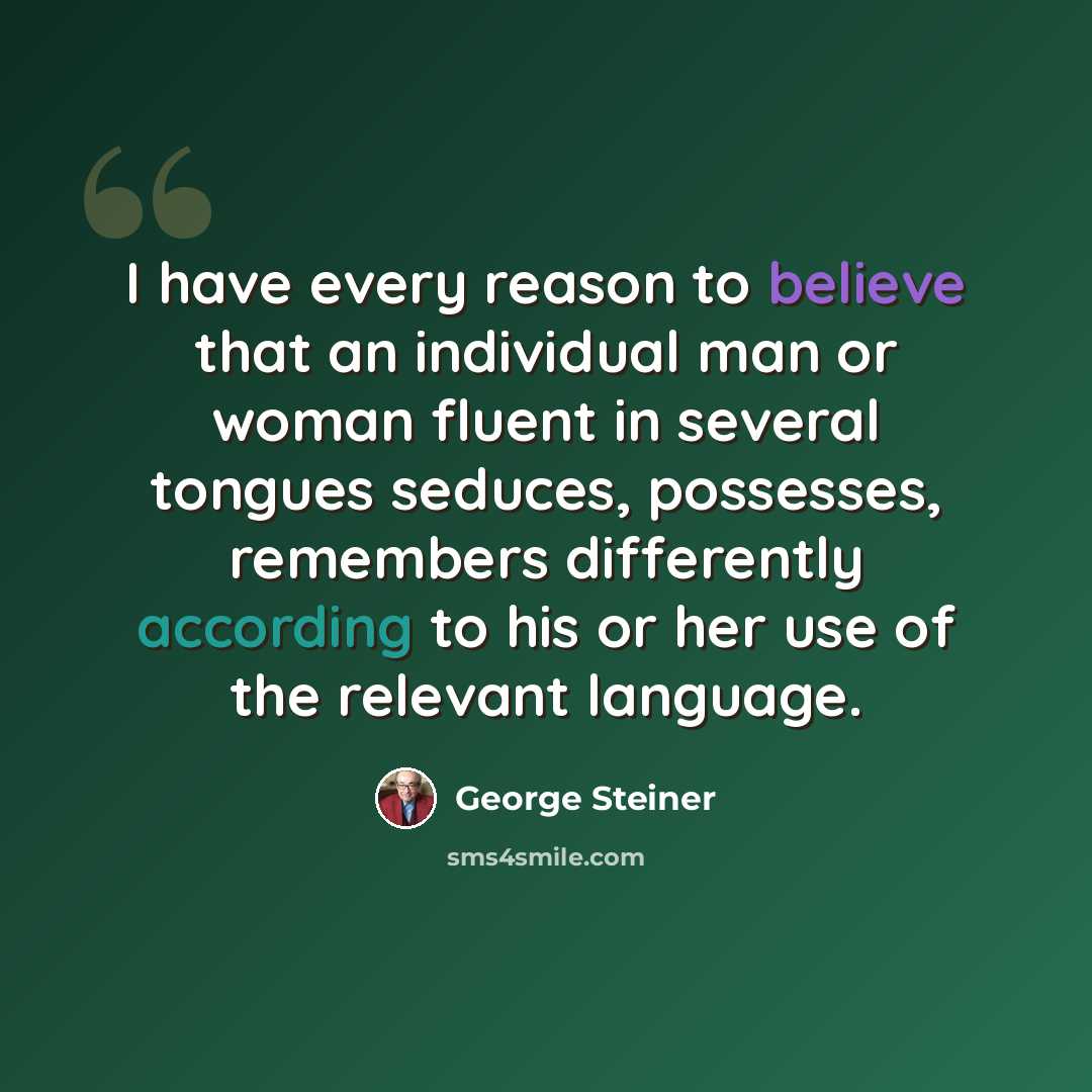 “I have every reason to believe that an individual man or woman fluent in several tongues seduces, possesses, remembers differently according to his or her use of the relevant language.” quote by George Steiner