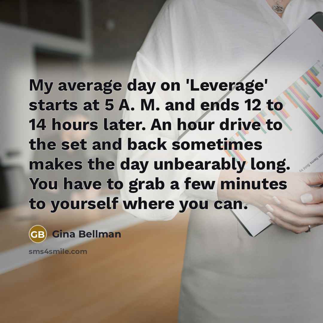 “My average day on 'Leverage' starts at 5 A. M. and ends 12 to 14 hours later. An hour drive to the set and back sometimes makes the day unbearably long. You have to grab a few minutes to yourself where you can.” quote by Gina Bellman