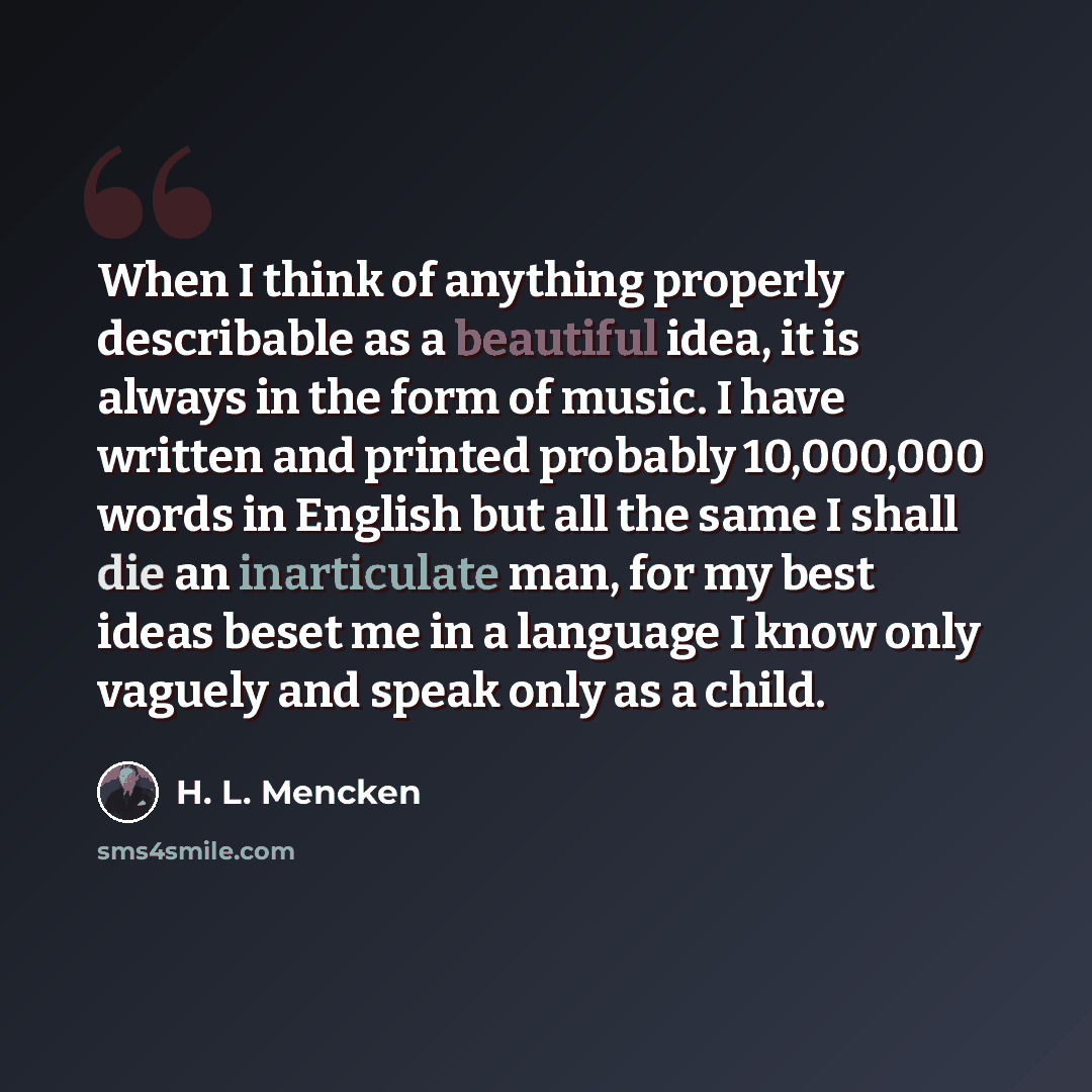 “When I think of anything properly describable as a beautiful idea, it is always in the form of music. I have written and printed probably 10,000,000 words in English but all the same I shall die an inarticulate man, for my best ideas beset me in a language I know only vaguely and speak only as a…” quote by H. L. Mencken