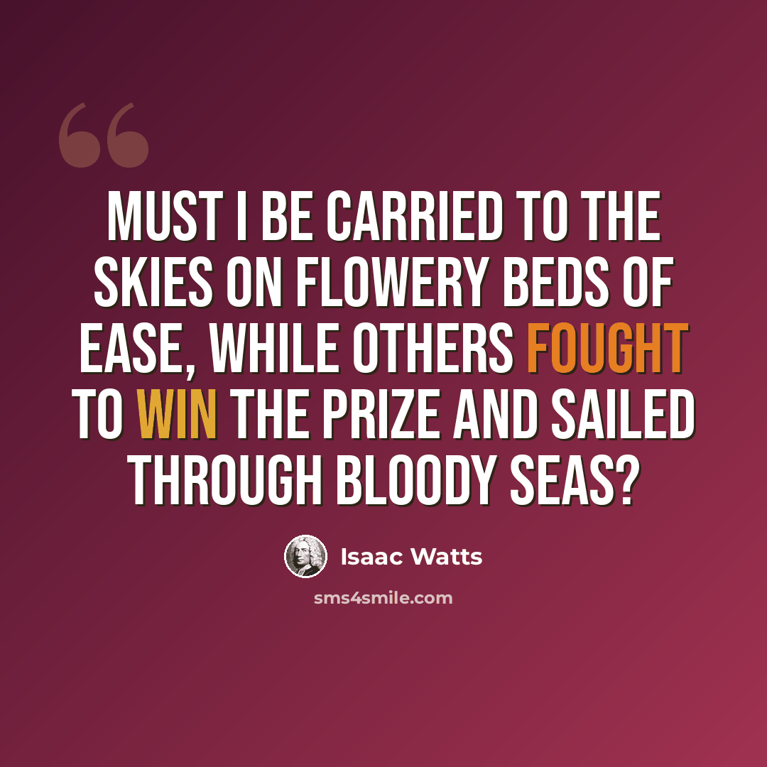 “Must I be carried to the skies on flowery beds of ease, while others fought to win the prize and sailed through bloody seas?” quote by Isaac Watts