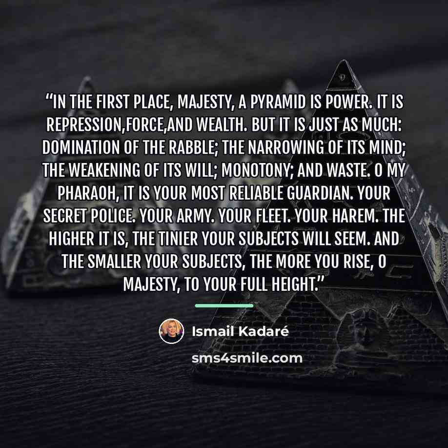 “in the first place, Majesty, a pyramid is power. It is repression,force,and wealth. But it is just as much: domination of the rabble; the narrowing of its mind; the weakening of its will; monotony; and waste. O my Pharaoh, it is your most reliable guardian. Your secret police. Your army. Your…” quote by Ismail Kadare