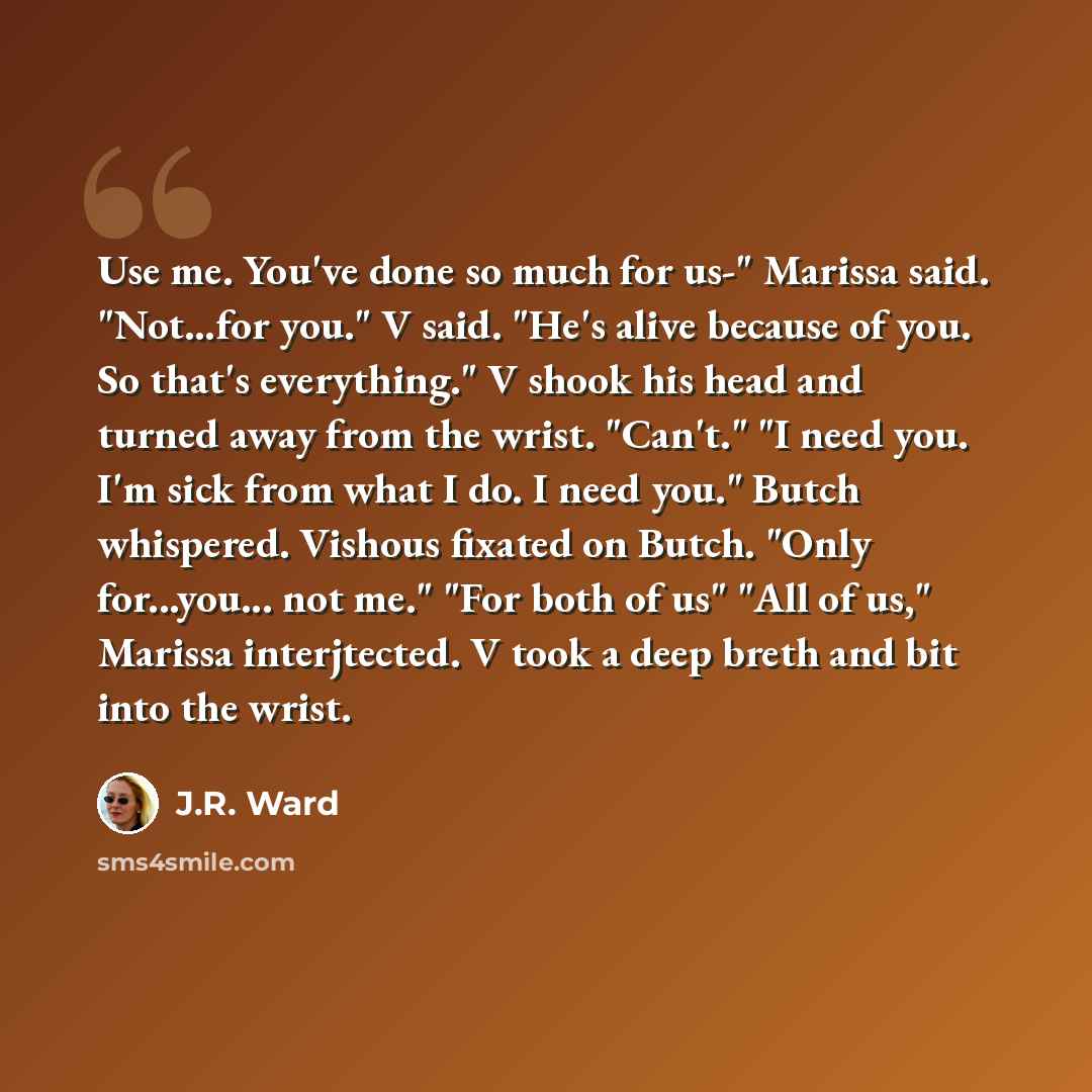 “Use me. You've done so much for us-" Marissa said. "Not…for you." V said. "He's alive because of you. So that's everything." V shook his head and turned away from the wrist. "Can't." "I need you. I'm sick from what I do. I need you." Butch whispered. Vishous fixated on Butch. "Only for...you…” quote by J.R. Ward
