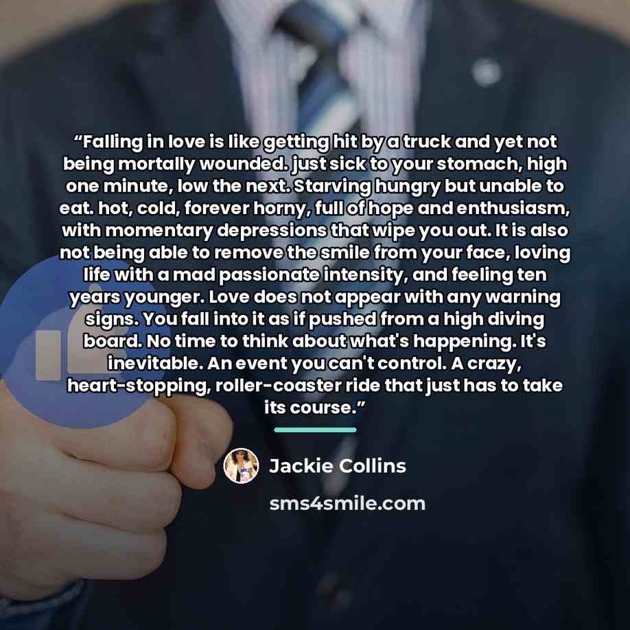 “Falling in love is like getting hit by a truck and yet not being mortally wounded. just sick to your stomach, high one minute, low the next. Starving hungry but unable to eat. hot, cold, forever horny, full of hope and enthusiasm, with momentary depressions that wipe you out. It is also not being…” quote by Jackie Collins
