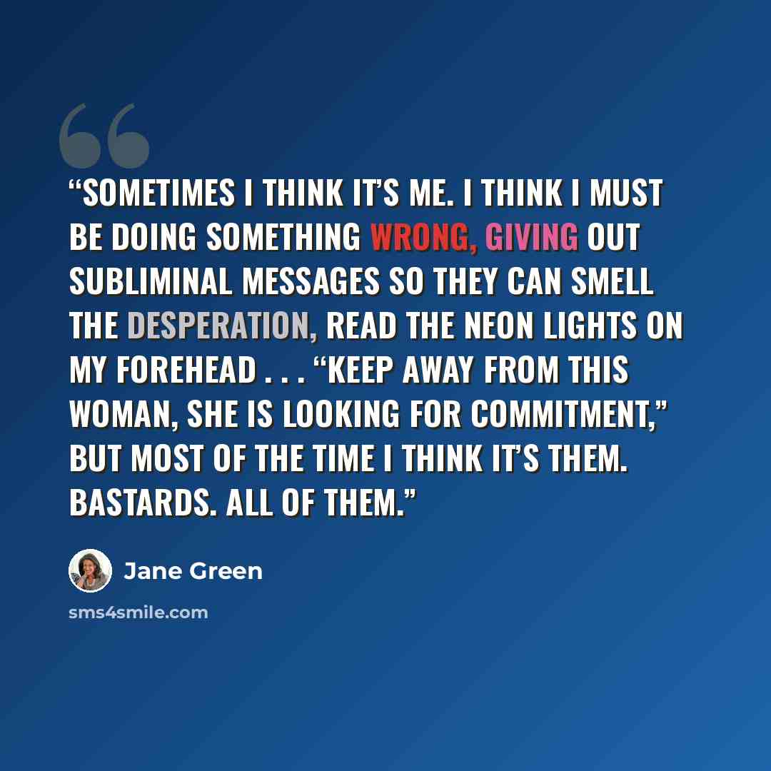 “Sometimes I think it’s me. I think I must be doing something wrong, giving out subliminal messages so they can smell the desperation, read the neon lights on my forehead . . . “KEEP AWAY FROM THIS WOMAN, SHE IS LOOKING FOR COMMITMENT,” but most of the time I think it’s them. Bastards. All of them.” quote by Jane Green