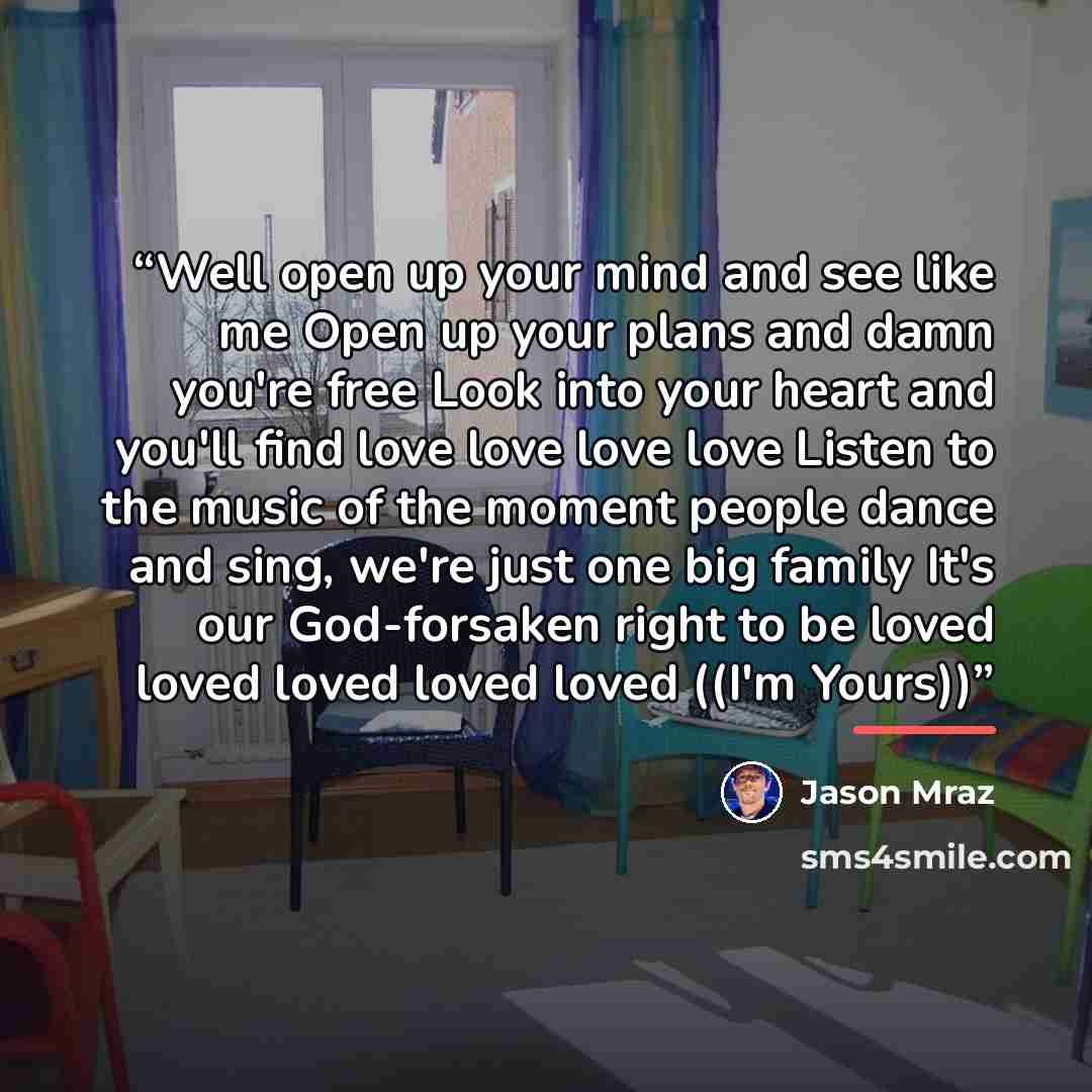 “Well open up your mind and see like me Open up your plans and damn you're free Look into your heart and you'll find love love love love Listen to the music of the moment people dance and sing, we're just one big family It's our God-forsaken right to be loved loved loved loved loved ((I'm Yours))” quote by Jason Mraz